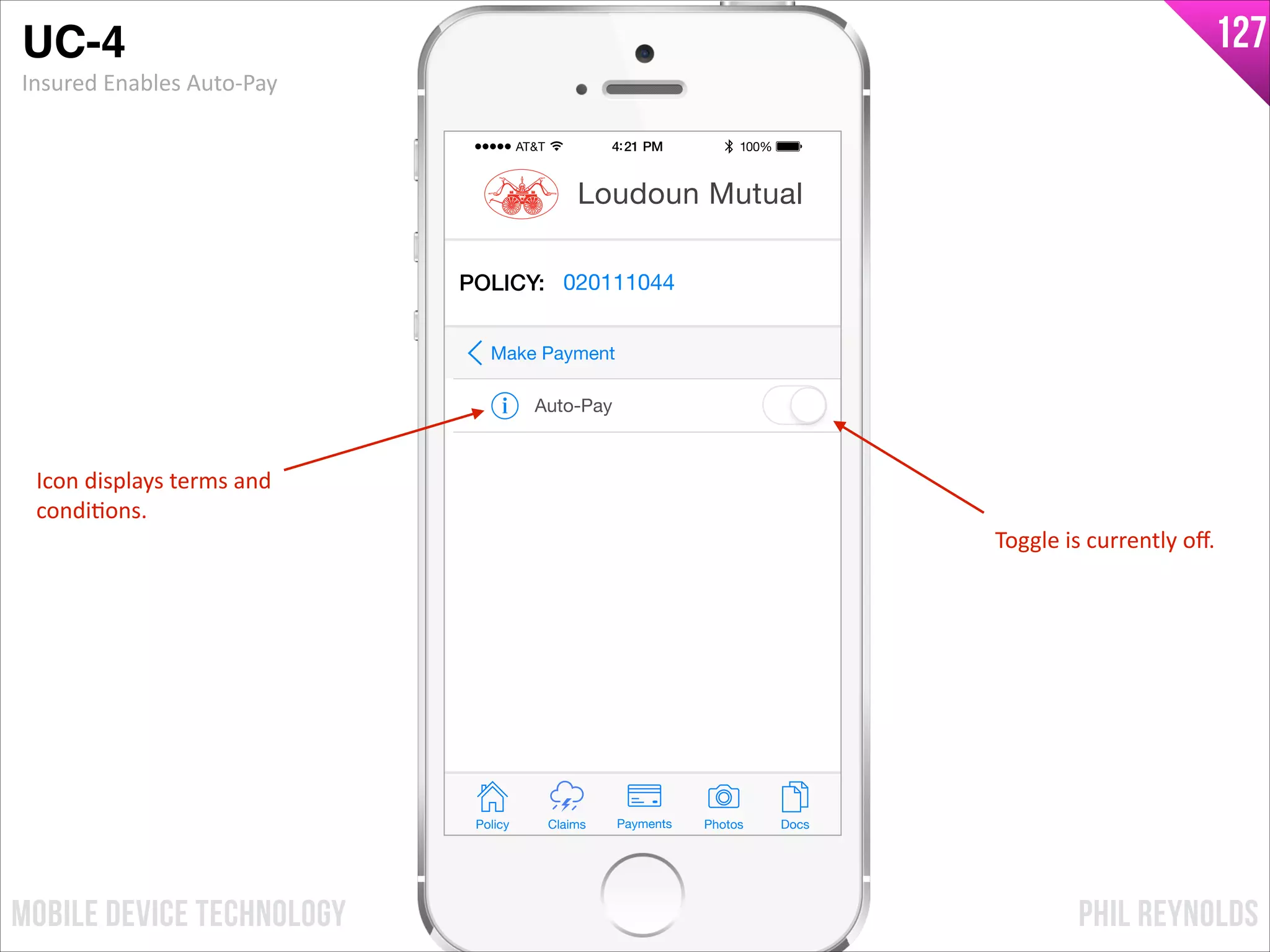 PHIL REYNOLDSMOBILE DEVICE TECHNOLOGY
127
Policy Claims PhotosPayments Docs
Loudoun Mutual
POLICY: 020111044
Auto-Pay
Make Payment
UC-4!
Insured	
  Enables	
  Auto-­‐Pay
Icon	
  displays	
  terms	
  and	
  
condiIons.
Toggle	
  is	
  currently	
  oﬀ.
 