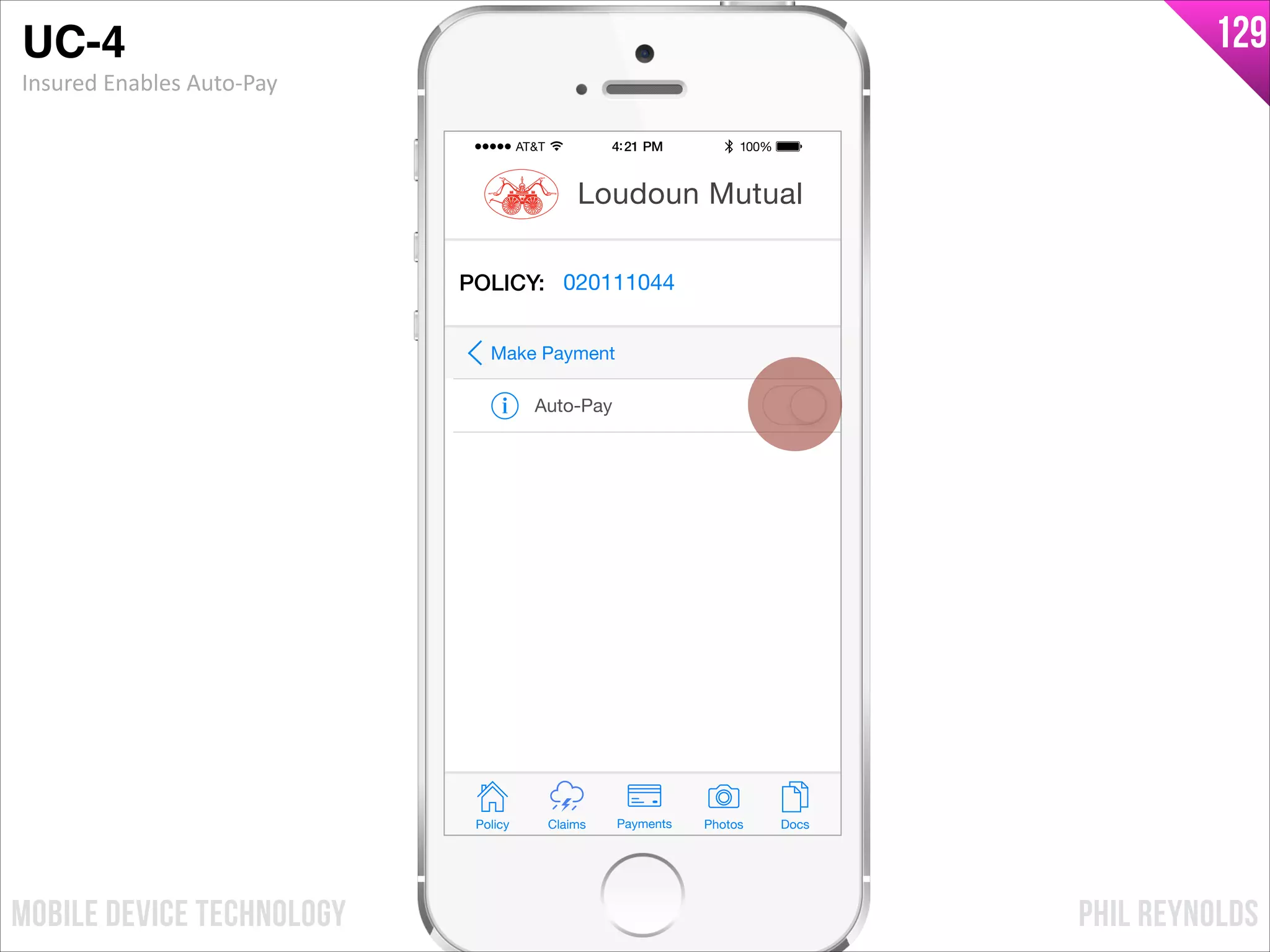 PHIL REYNOLDSMOBILE DEVICE TECHNOLOGY
129
Policy Claims PhotosPayments Docs
Loudoun Mutual
POLICY: 020111044
Auto-Pay
Make Payment
UC-4!
Insured	
  Enables	
  Auto-­‐Pay
 