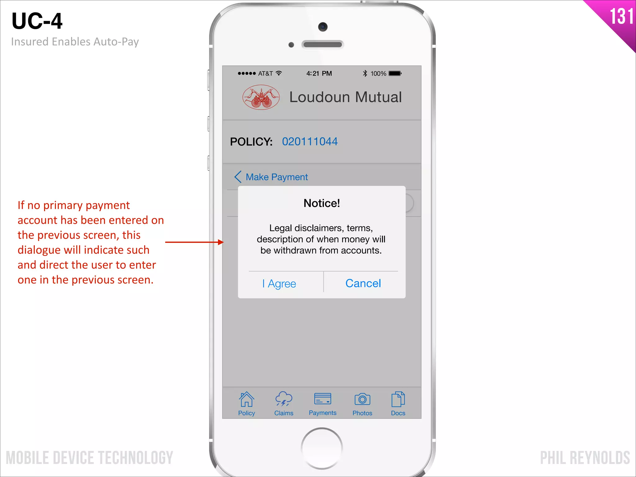 PHIL REYNOLDSMOBILE DEVICE TECHNOLOGY
131
Policy Claims PhotosPayments Docs
Loudoun Mutual
POLICY: 020111044
Auto-Pay
Make Payment
I Agree Cancel
Notice!
Legal disclaimers, terms,
description of when money will
be withdrawn from accounts.
UC-4!
Insured	
  Enables	
  Auto-­‐Pay
If	
  no	
  primary	
  payment	
  
account	
  has	
  been	
  entered	
  on	
  
the	
  previous	
  screen,	
  this	
  
dialogue	
  will	
  indicate	
  such	
  
and	
  direct	
  the	
  user	
  to	
  enter	
  
one	
  in	
  the	
  previous	
  screen.
 