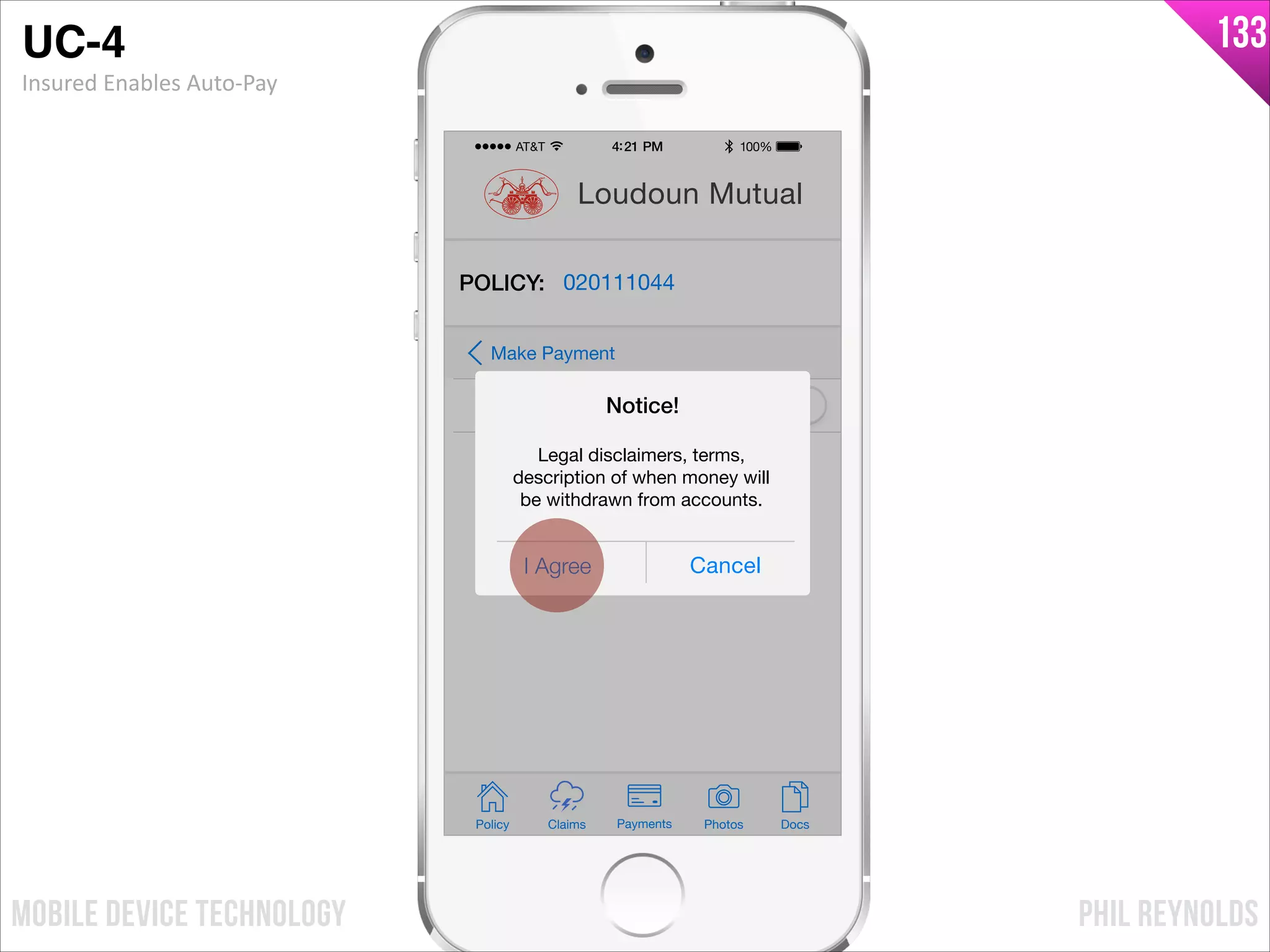 PHIL REYNOLDSMOBILE DEVICE TECHNOLOGY
133
Policy Claims PhotosPayments Docs
Loudoun Mutual
POLICY: 020111044
Auto-Pay
Make Payment
I Agree Cancel
Notice!
Legal disclaimers, terms,
description of when money will
be withdrawn from accounts.
UC-4!
Insured	
  Enables	
  Auto-­‐Pay
 