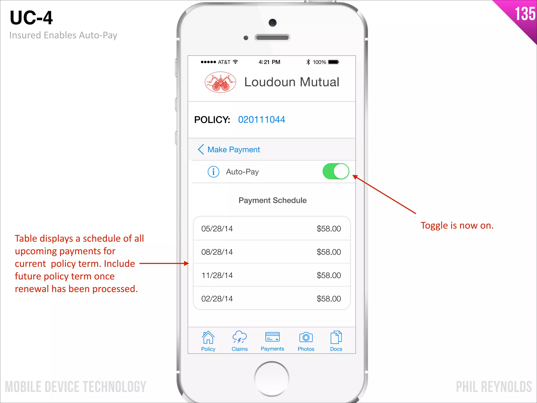 PHIL REYNOLDSMOBILE DEVICE TECHNOLOGY
135
Policy Claims PhotosPayments Docs
Loudoun Mutual
POLICY: 020111044
Auto-Pay
Make Payment
Payment Schedule
05/28/14
08/28/14
11/28/14
02/28/14
$58.00
$58.00
$58.00
$58.00
UC-4!
Insured	
  Enables	
  Auto-­‐Pay
Table	
  displays	
  a	
  schedule	
  of	
  all	
  
upcoming	
  payments	
  for	
  
current	
  	
  policy	
  term.	
  Include	
  	
  
future	
  policy	
  term	
  once	
  
renewal	
  has	
  been	
  processed.
Toggle	
  is	
  now	
  on.
 
