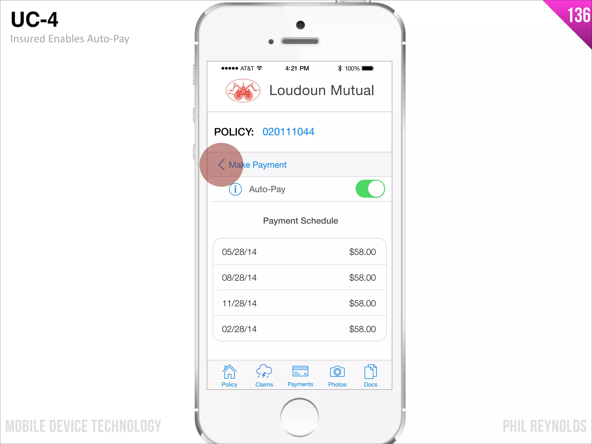 PHIL REYNOLDSMOBILE DEVICE TECHNOLOGY
136
Policy Claims PhotosPayments Docs
Loudoun Mutual
POLICY: 020111044
Auto-Pay
Make Payment
Payment Schedule
05/28/14
08/28/14
11/28/14
02/28/14
$58.00
$58.00
$58.00
$58.00
UC-4!
Insured	
  Enables	
  Auto-­‐Pay
 