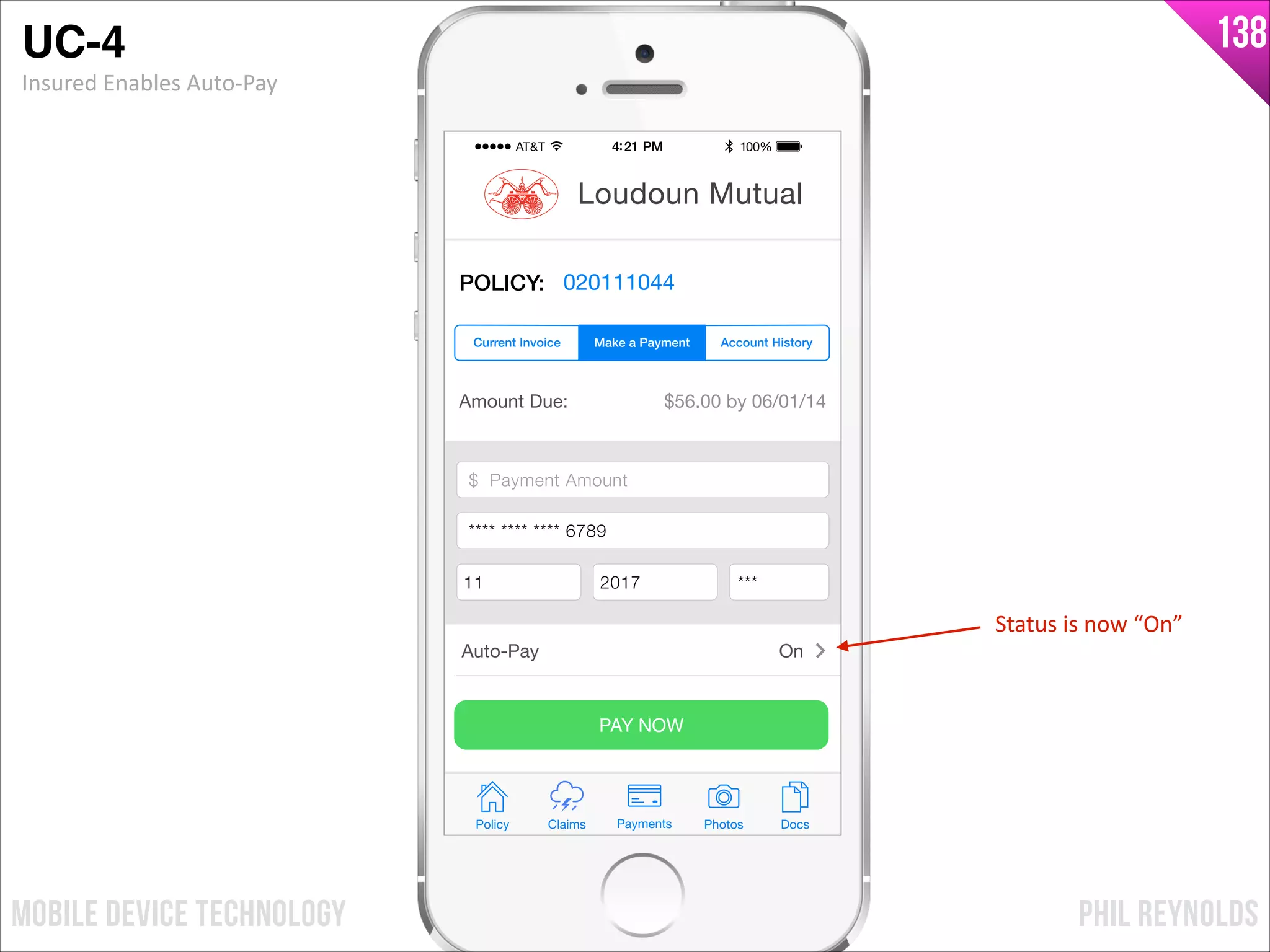 PHIL REYNOLDSMOBILE DEVICE TECHNOLOGY
138
Amount Due: $56.00 by 06/01/14
$ Payment Amount
Credit Card Number
Exp Month Exp Year CCV
PAY NOW
Policy Claims PhotosPayments Docs
Loudoun Mutual
POLICY: 020111044
Make a Payment Account HistoryCurrent Invoice
Auto-Pay On
$ Payment Amount
**** **** **** 6789
11 2017 ***
UC-4!
Insured	
  Enables	
  Auto-­‐Pay
Status	
  is	
  now	
  “On”
 