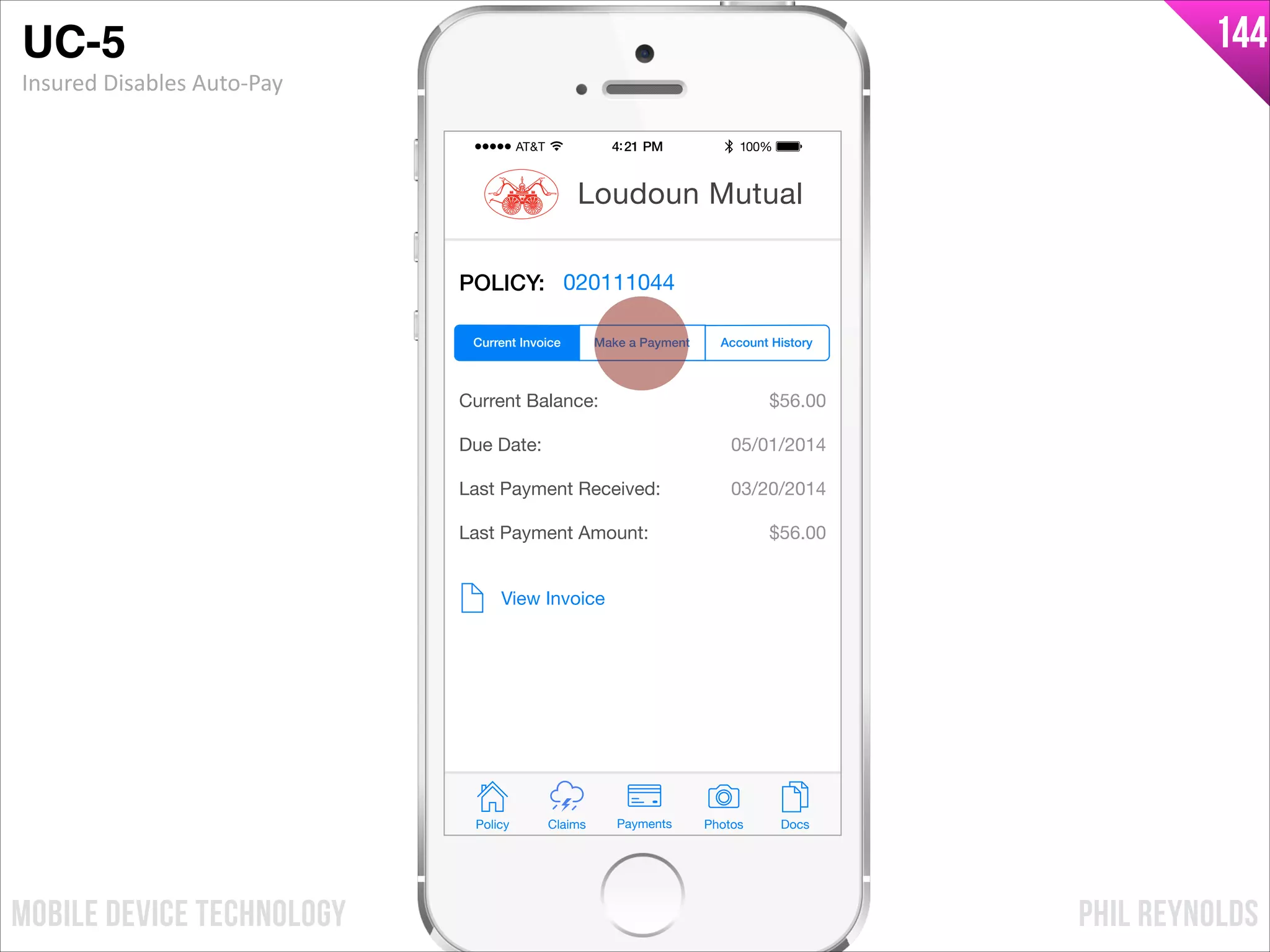 PHIL REYNOLDSMOBILE DEVICE TECHNOLOGY
144
POLICY: 020111044
Current Balance:
Due Date:
Last Payment Received:
Last Payment Amount:
$56.00
05/01/2014
03/20/2014
$56.00
View Invoice
Policy Claims PhotosPayments Docs
Loudoun Mutual
Make a Payment Account HistoryCurrent Invoice
UC-5!
Insured	
  Disables	
  Auto-­‐Pay
 