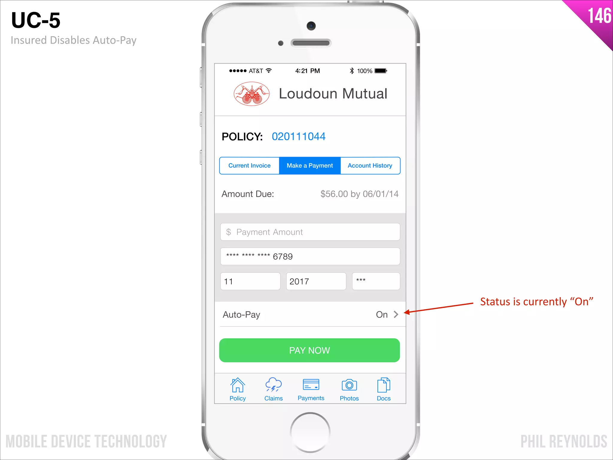 PHIL REYNOLDSMOBILE DEVICE TECHNOLOGY
146
Amount Due: $56.00 by 06/01/14
$ Payment Amount
Credit Card Number
Exp Month Exp Year CCV
PAY NOW
Policy Claims PhotosPayments Docs
Loudoun Mutual
POLICY: 020111044
Make a Payment Account HistoryCurrent Invoice
Auto-Pay On
$ Payment Amount
**** **** **** 6789
11 2017 ***
Status	
  is	
  currently	
  “On”
UC-5!
Insured	
  Disables	
  Auto-­‐Pay
 
