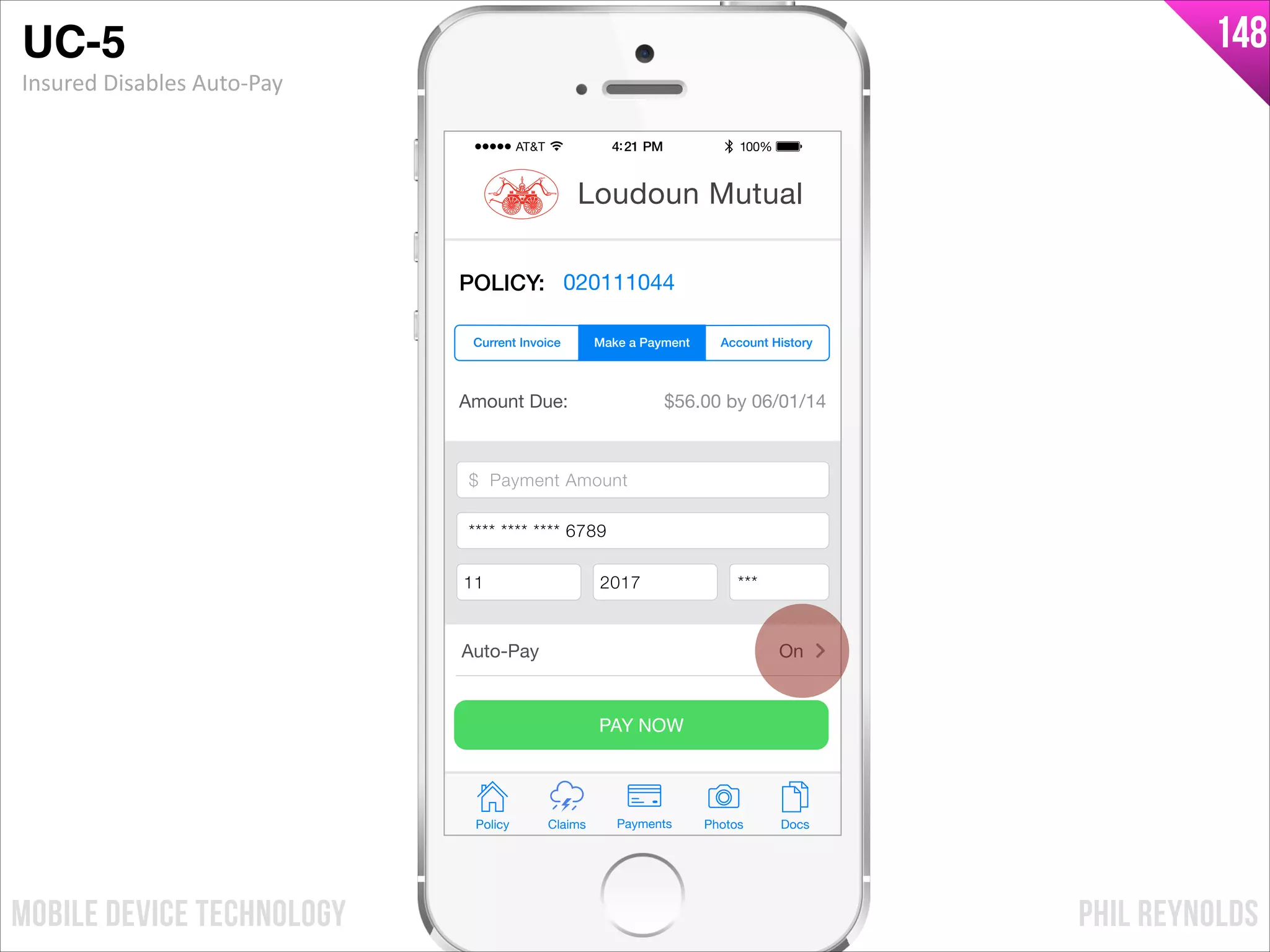 PHIL REYNOLDSMOBILE DEVICE TECHNOLOGY
148
Amount Due: $56.00 by 06/01/14
$ Payment Amount
Credit Card Number
Exp Month Exp Year CCV
PAY NOW
Policy Claims PhotosPayments Docs
Loudoun Mutual
POLICY: 020111044
Make a Payment Account HistoryCurrent Invoice
Auto-Pay On
$ Payment Amount
**** **** **** 6789
11 2017 ***
UC-5!
Insured	
  Disables	
  Auto-­‐Pay
 