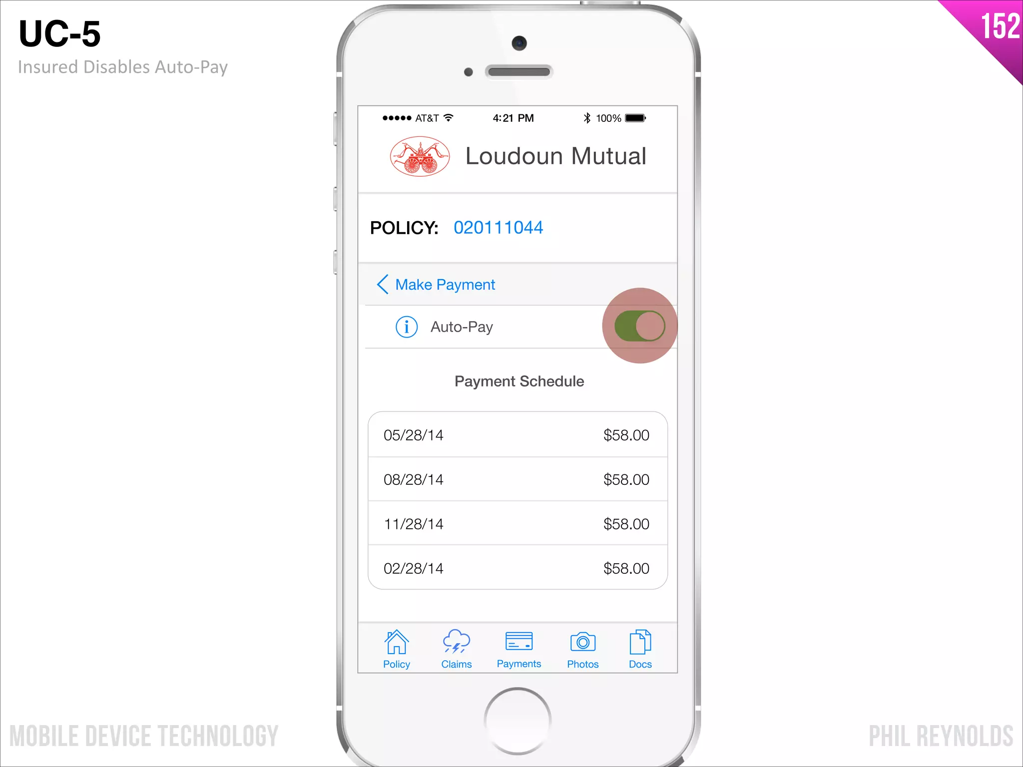 PHIL REYNOLDSMOBILE DEVICE TECHNOLOGY
152
Policy Claims PhotosPayments Docs
Loudoun Mutual
POLICY: 020111044
Auto-Pay
Make Payment
Payment Schedule
05/28/14
08/28/14
11/28/14
02/28/14
$58.00
$58.00
$58.00
$58.00
UC-5!
Insured	
  Disables	
  Auto-­‐Pay
 