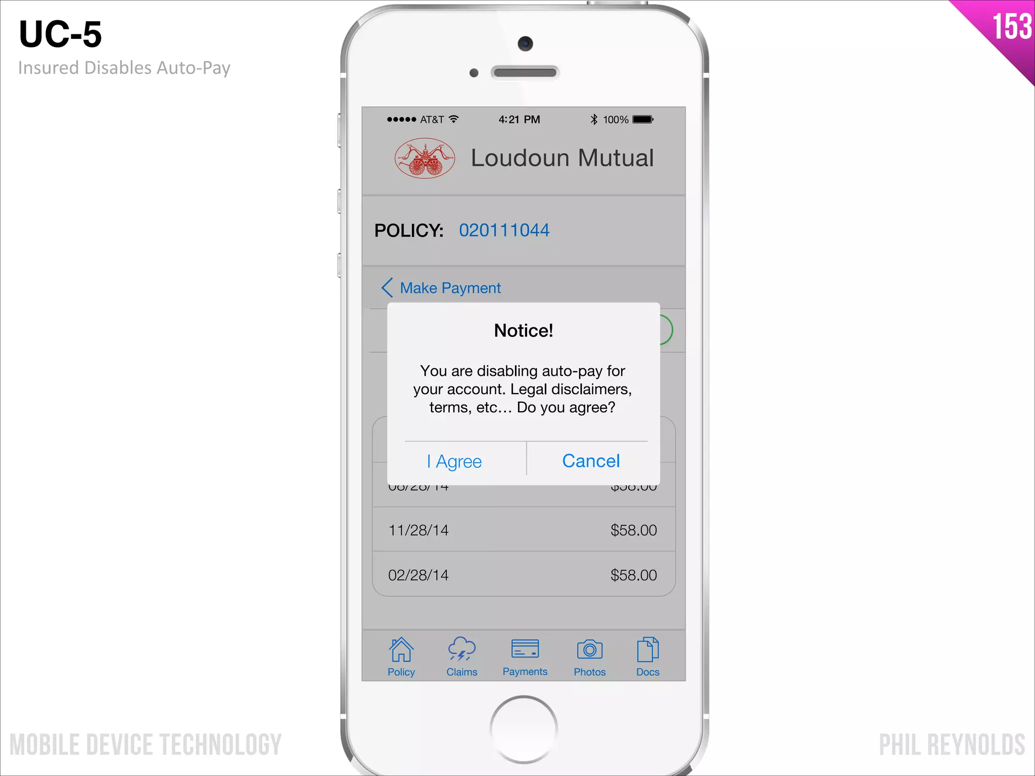PHIL REYNOLDSMOBILE DEVICE TECHNOLOGY
153
Policy Claims PhotosPayments Docs
Loudoun Mutual
POLICY: 020111044
Auto-Pay
Make Payment
Payment Schedule
05/28/14
08/28/14
11/28/14
02/28/14
$58.00
$58.00
$58.00
$58.00
I Agree Cancel
Notice!
You are disabling auto-pay for
your account. Legal disclaimers,
terms, etc… Do you agree?
UC-5!
Insured	
  Disables	
  Auto-­‐Pay
 