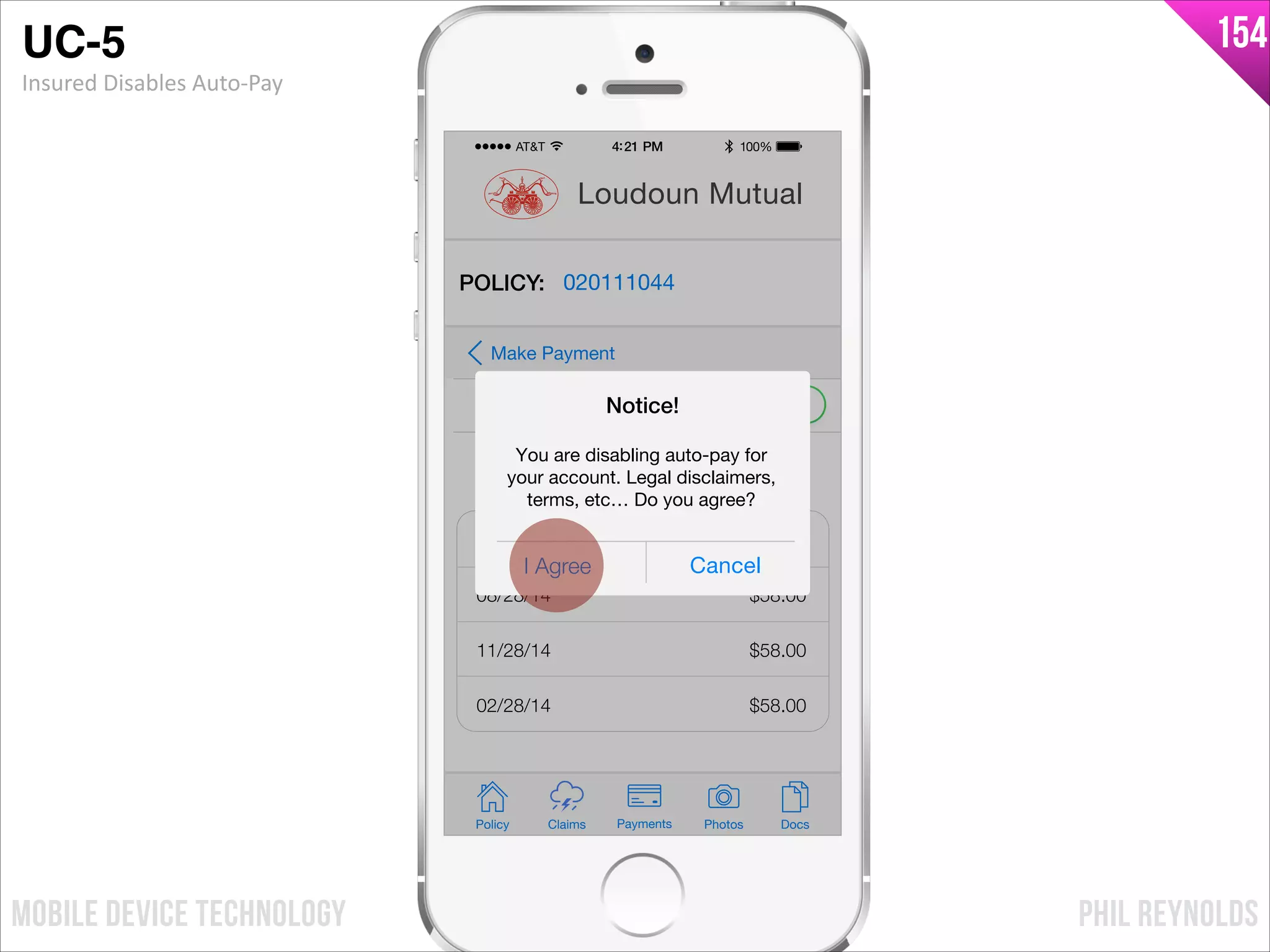 PHIL REYNOLDSMOBILE DEVICE TECHNOLOGY
154
Policy Claims PhotosPayments Docs
Loudoun Mutual
POLICY: 020111044
Auto-Pay
Make Payment
Payment Schedule
05/28/14
08/28/14
11/28/14
02/28/14
$58.00
$58.00
$58.00
$58.00
I Agree Cancel
Notice!
You are disabling auto-pay for
your account. Legal disclaimers,
terms, etc… Do you agree?
UC-5!
Insured	
  Disables	
  Auto-­‐Pay
 