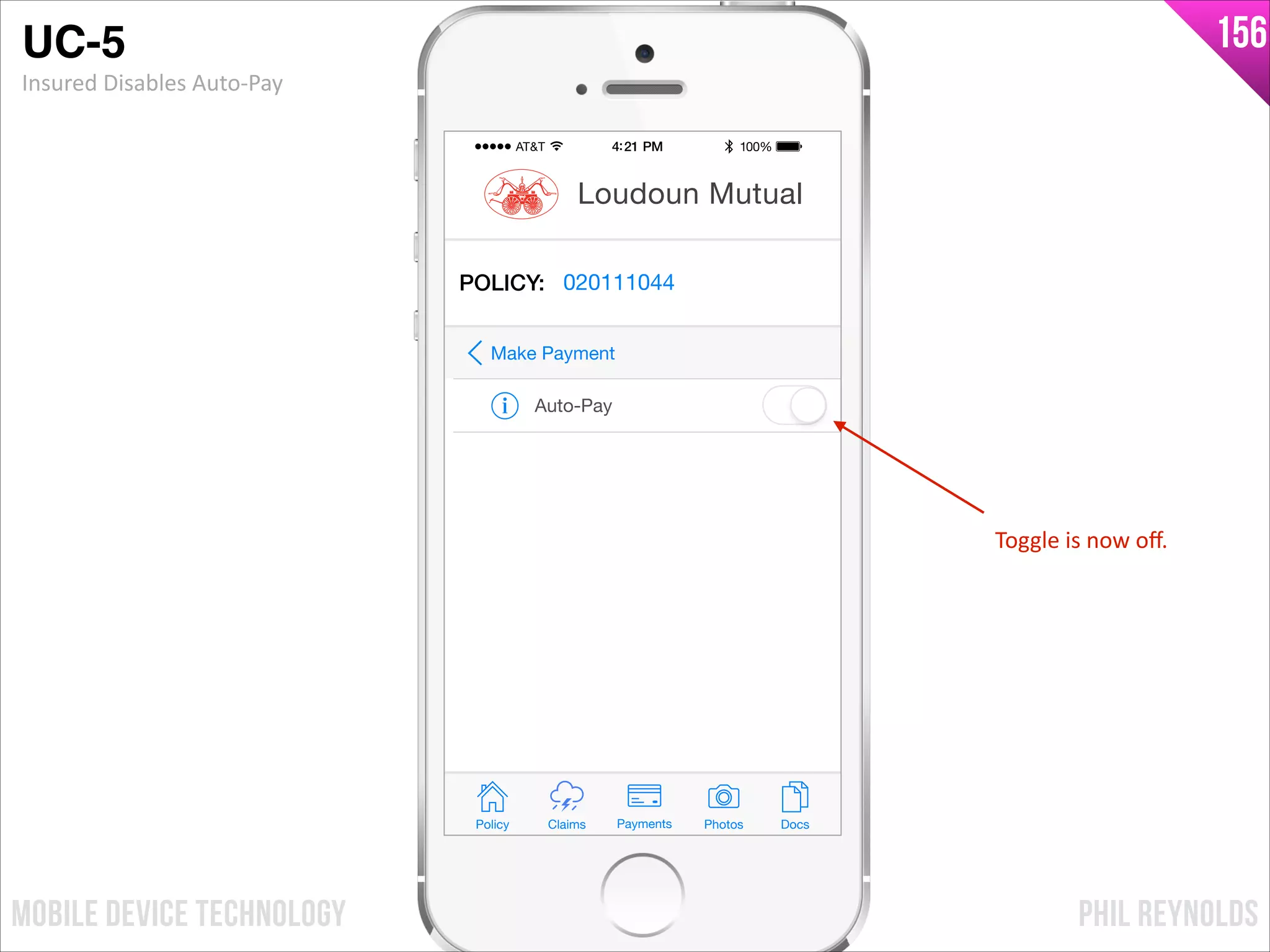 PHIL REYNOLDSMOBILE DEVICE TECHNOLOGY
156
Policy Claims PhotosPayments Docs
Loudoun Mutual
POLICY: 020111044
Auto-Pay
Make Payment
Toggle	
  is	
  now	
  oﬀ.
UC-5!
Insured	
  Disables	
  Auto-­‐Pay
 
