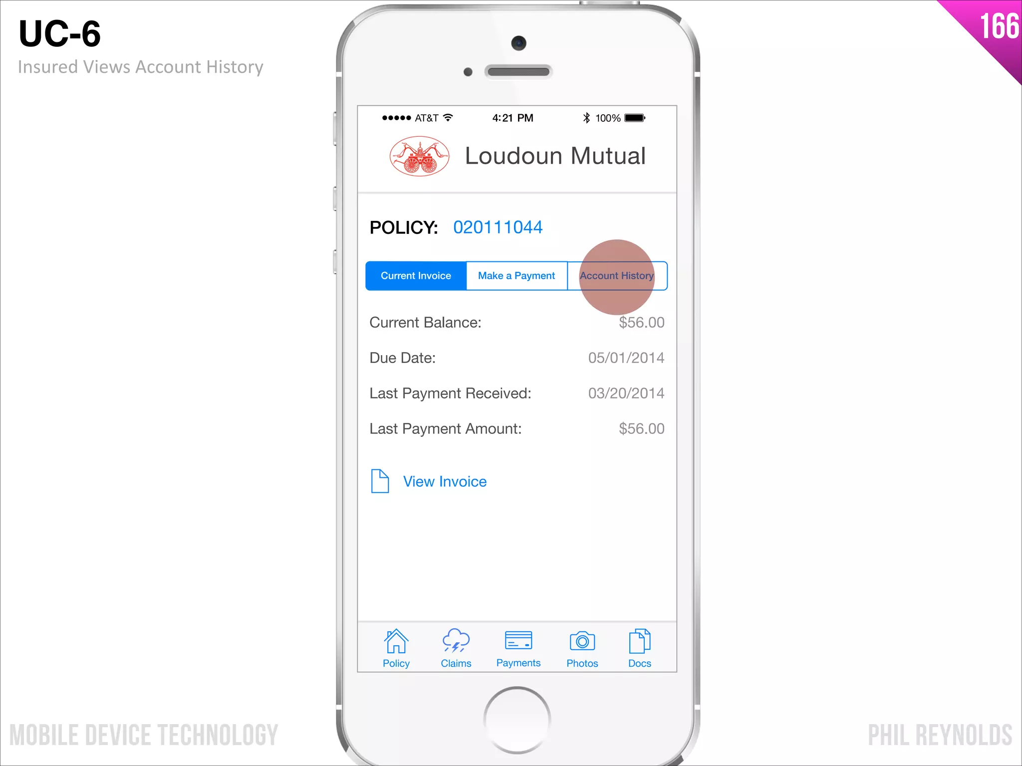 PHIL REYNOLDSMOBILE DEVICE TECHNOLOGY
166
POLICY: 020111044
Current Balance:
Due Date:
Last Payment Received:
Last Payment Amount:
$56.00
05/01/2014
03/20/2014
$56.00
View Invoice
Policy Claims PhotosPayments Docs
Loudoun Mutual
Make a Payment Account HistoryCurrent Invoice
UC-6!
Insured	
  Views	
  Account	
  History
 