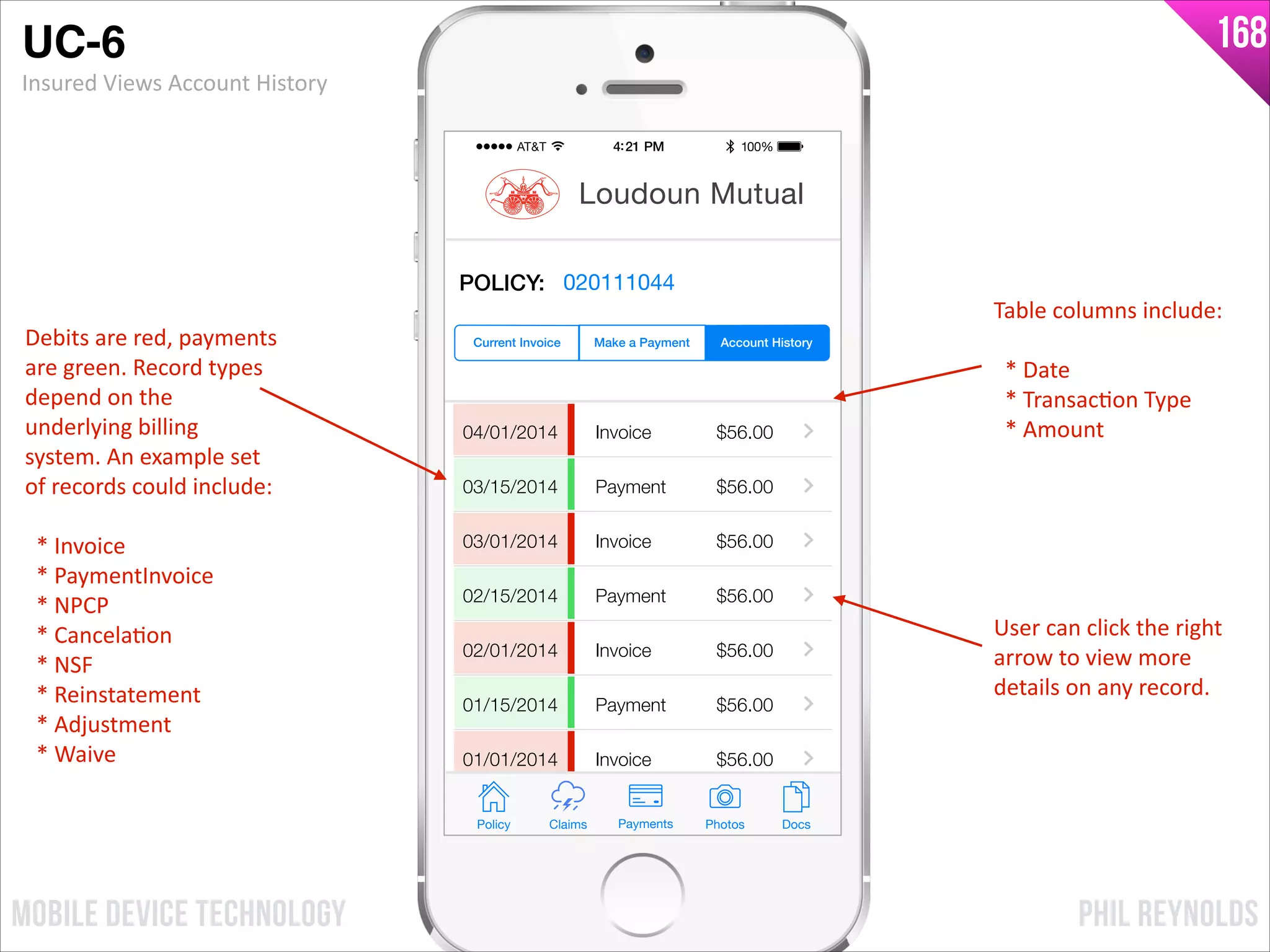 PHIL REYNOLDSMOBILE DEVICE TECHNOLOGY
168
04/01/2014
03/15/2014
03/01/2014
02/15/2014
02/01/2014
01/15/2014
01/01/2014
Invoice
Payment
Invoice
Payment
Invoice
Payment
Invoice
$56.00
$56.00
$56.00
$56.00
$56.00
$56.00
$56.00
Policy Claims PhotosPayments Docs
Loudoun Mutual
Make a Payment Account HistoryCurrent Invoice
POLICY: 020111044
UC-6!
Insured	
  Views	
  Account	
  History
User	
  can	
  click	
  the	
  right	
  
arrow	
  to	
  view	
  more	
  
details	
  on	
  any	
  record.
Debits	
  are	
  red,	
  payments	
  
are	
  green.	
  Record	
  types	
  
depend	
  on	
  the	
  
underlying	
  billing	
  
system.	
  An	
  example	
  set	
  
of	
  records	
  could	
  include:	
  	
  
!
	
  	
  *	
  Invoice	
  
	
  	
  *	
  PaymentInvoice	
  
	
  	
  *	
  NPCP	
  
	
  	
  *	
  CancelaIon	
  
	
  	
  *	
  NSF	
  
	
  	
  *	
  Reinstatement	
  
	
  	
  *	
  Adjustment	
  
	
  	
  *	
  Waive
Table	
  columns	
  include:	
  
!
	
  	
  *	
  Date	
  
	
  	
  *	
  TransacIon	
  Type	
  
	
  	
  *	
  Amount
 
