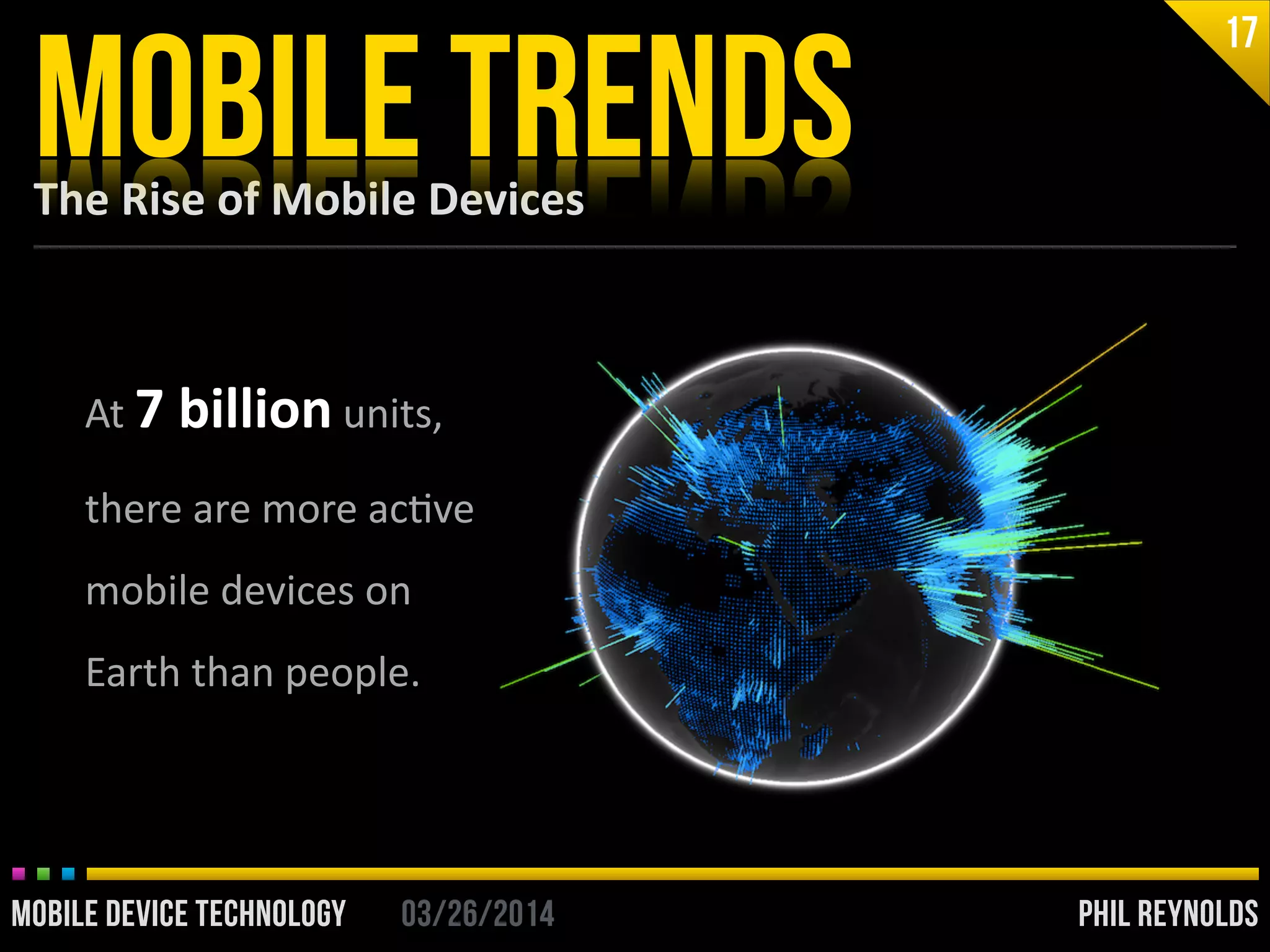 PHIL REYNOLDS03/26/2014MOBILE DEVICE TECHNOLOGY
The	
  Rise	
  of	
  Mobile	
  Devices
MOBILE TRENDS
17
At	
  7	
  billion	
  units,	
  
there	
  are	
  more	
  acIve	
  
mobile	
  devices	
  on	
  
Earth	
  than	
  people.
PHIL REYNOLDS03/26/2014MOBILE DEVICE TECHNOLOGY
 