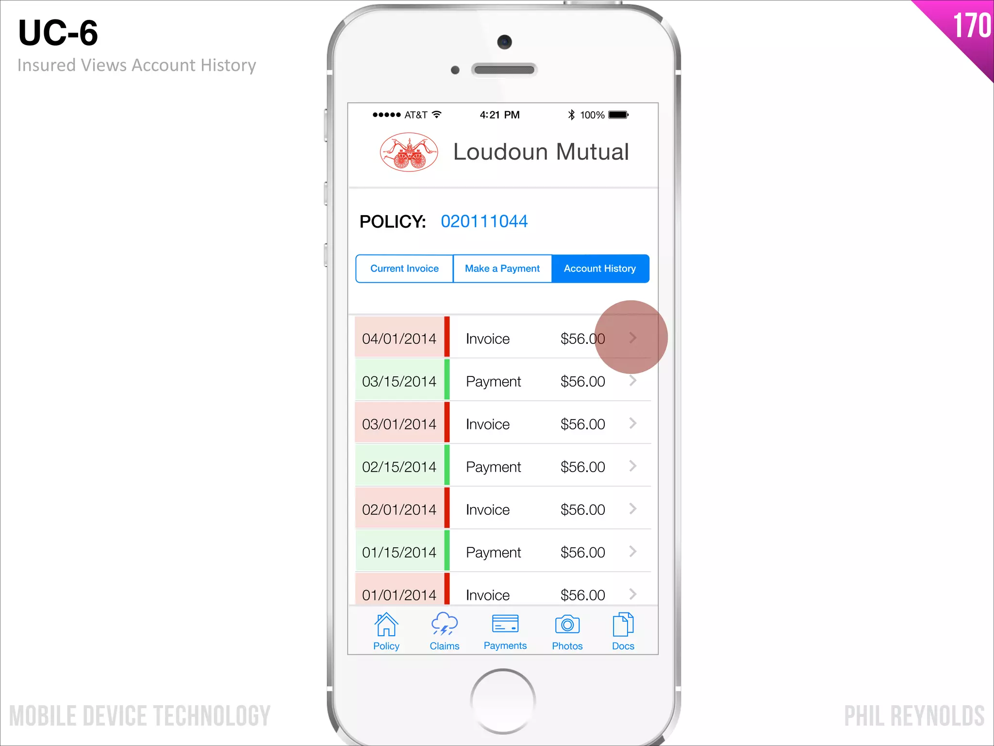 PHIL REYNOLDSMOBILE DEVICE TECHNOLOGY
170
04/01/2014
03/15/2014
03/01/2014
02/15/2014
02/01/2014
01/15/2014
01/01/2014
Invoice
Payment
Invoice
Payment
Invoice
Payment
Invoice
$56.00
$56.00
$56.00
$56.00
$56.00
$56.00
$56.00
Policy Claims PhotosPayments Docs
Loudoun Mutual
Make a Payment Account HistoryCurrent Invoice
POLICY: 020111044
UC-6!
Insured	
  Views	
  Account	
  History
 