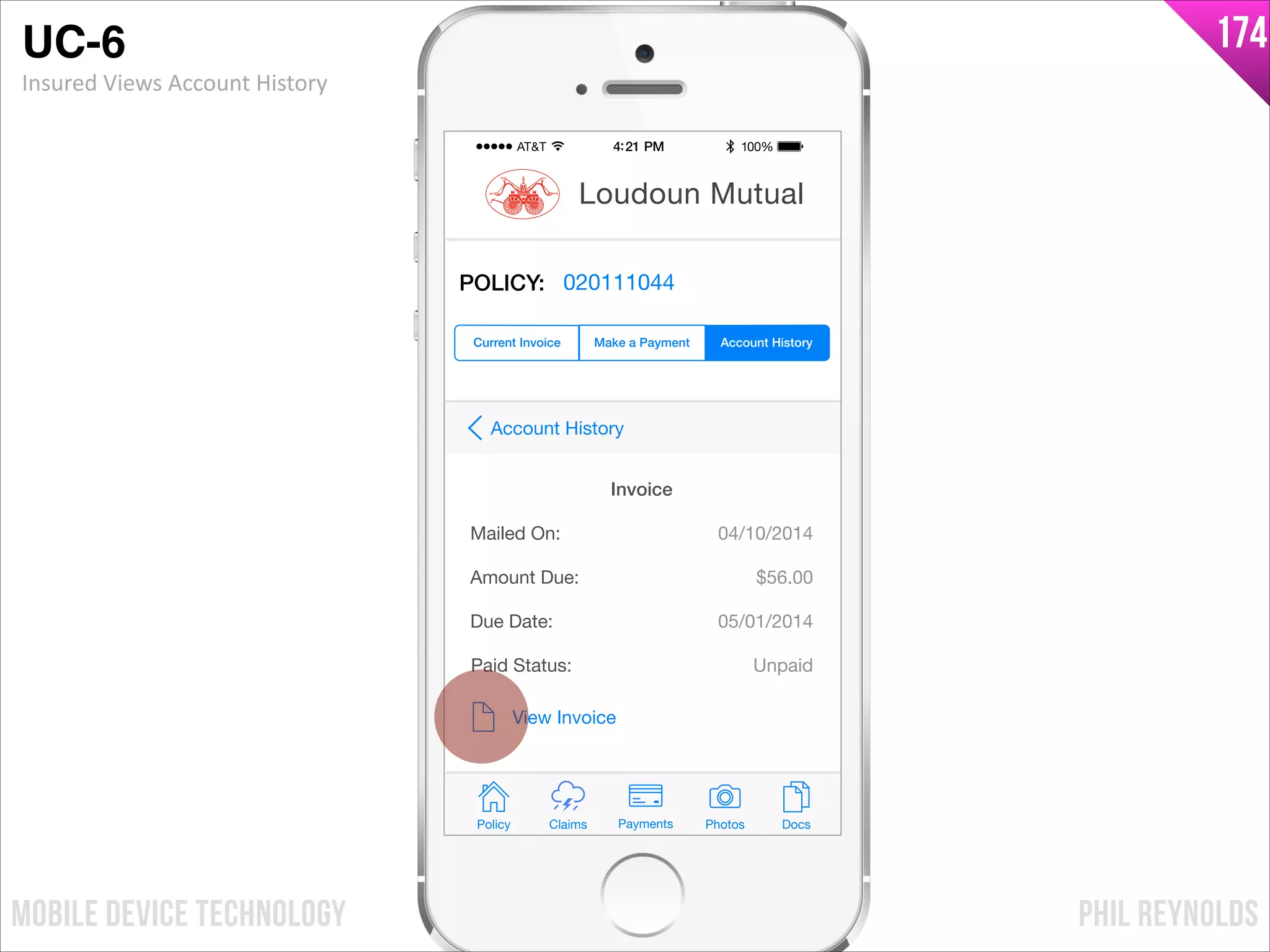 PHIL REYNOLDSMOBILE DEVICE TECHNOLOGY
174
Policy Claims PhotosPayments Docs
Loudoun Mutual
Make a Payment Account HistoryCurrent Invoice
POLICY: 020111044
Mailed On:
Amount Due:
04/10/2014
View Invoice
Due Date:
$56.00
05/01/2014
Invoice
Paid Status: Unpaid
Account History
UC-6!
Insured	
  Views	
  Account	
  History
 