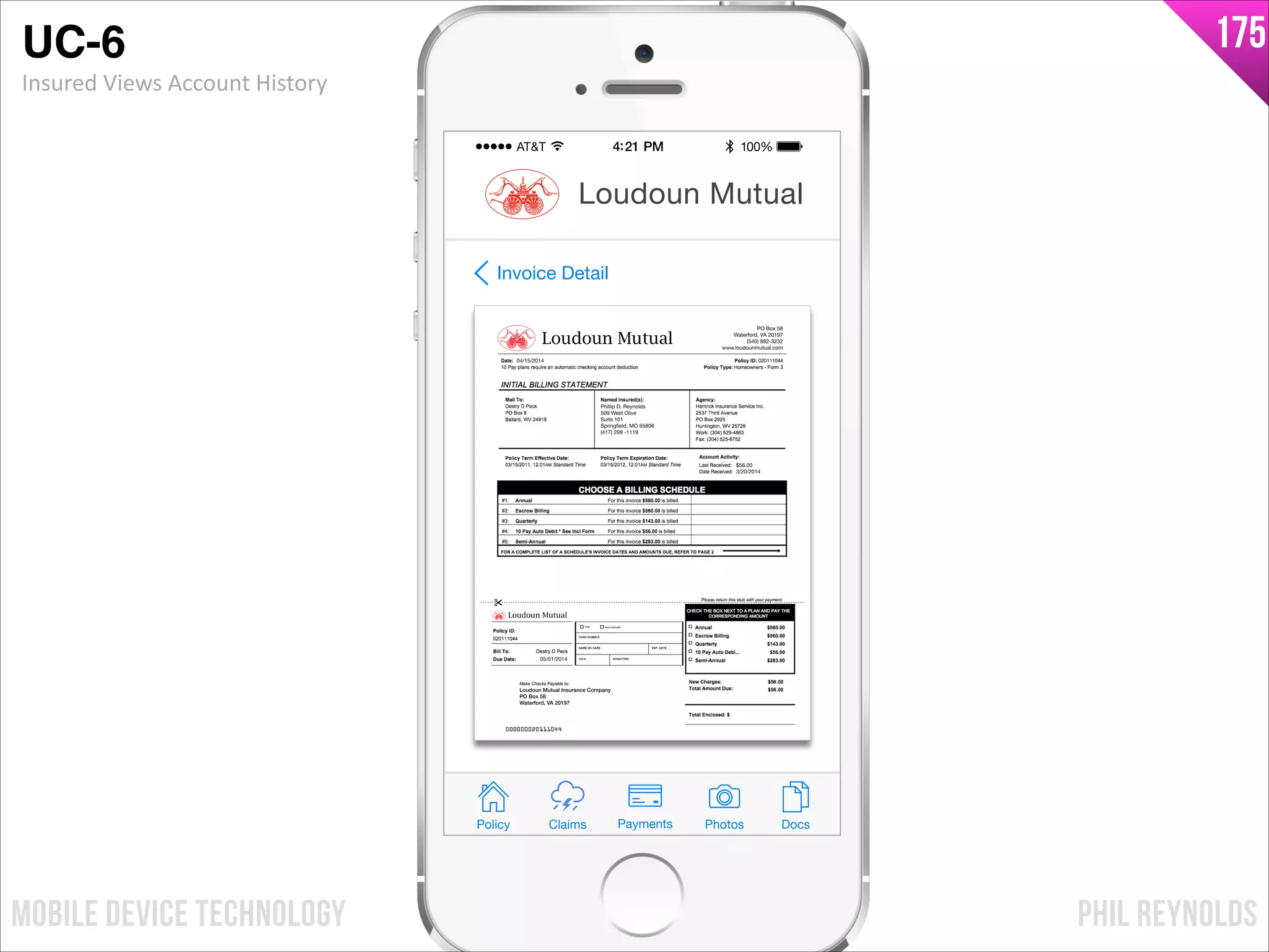 PHIL REYNOLDSMOBILE DEVICE TECHNOLOGY
175
Phillip D. Reynolds
509 West Olive
Suite 101
Springfield, MO 65806
(417) 299 -1119
$56.00
3/20/2014
05/01/2014
04/15/2014
PO Box 58
Waterford, VA 20197
(540) 882-3232
www.loudounmutual.com
Loudoun Mutual Insurance Company
PO Box 58
Waterford, VA 20197
Loudoun Mutual
Loudoun Mutual
Invoice Detail
Policy Claims PhotosPayments Docs
Loudoun Mutual
UC-6!
Insured	
  Views	
  Account	
  History
 