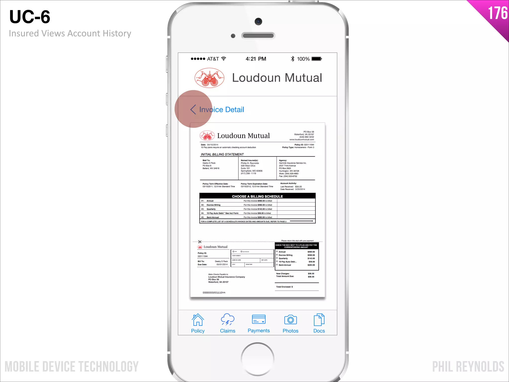 PHIL REYNOLDSMOBILE DEVICE TECHNOLOGY
176
Phillip D. Reynolds
509 West Olive
Suite 101
Springfield, MO 65806
(417) 299 -1119
$56.00
3/20/2014
05/01/2014
04/15/2014
PO Box 58
Waterford, VA 20197
(540) 882-3232
www.loudounmutual.com
Loudoun Mutual Insurance Company
PO Box 58
Waterford, VA 20197
Loudoun Mutual
Loudoun Mutual
Invoice Detail
Policy Claims PhotosPayments Docs
Loudoun Mutual
UC-6!
Insured	
  Views	
  Account	
  History
 