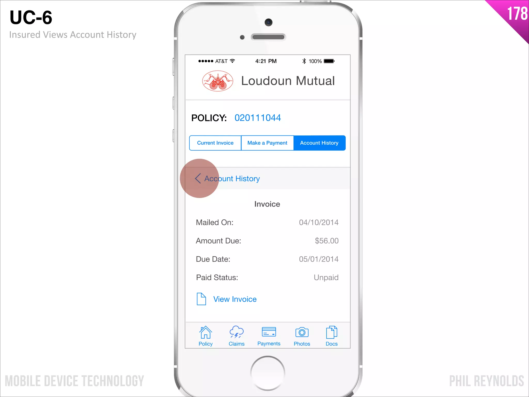 PHIL REYNOLDSMOBILE DEVICE TECHNOLOGY
178
Policy Claims PhotosPayments Docs
Loudoun Mutual
Make a Payment Account HistoryCurrent Invoice
POLICY: 020111044
Mailed On:
Amount Due:
04/10/2014
View Invoice
Due Date:
$56.00
05/01/2014
Invoice
Paid Status: Unpaid
Account History
UC-6!
Insured	
  Views	
  Account	
  History
 