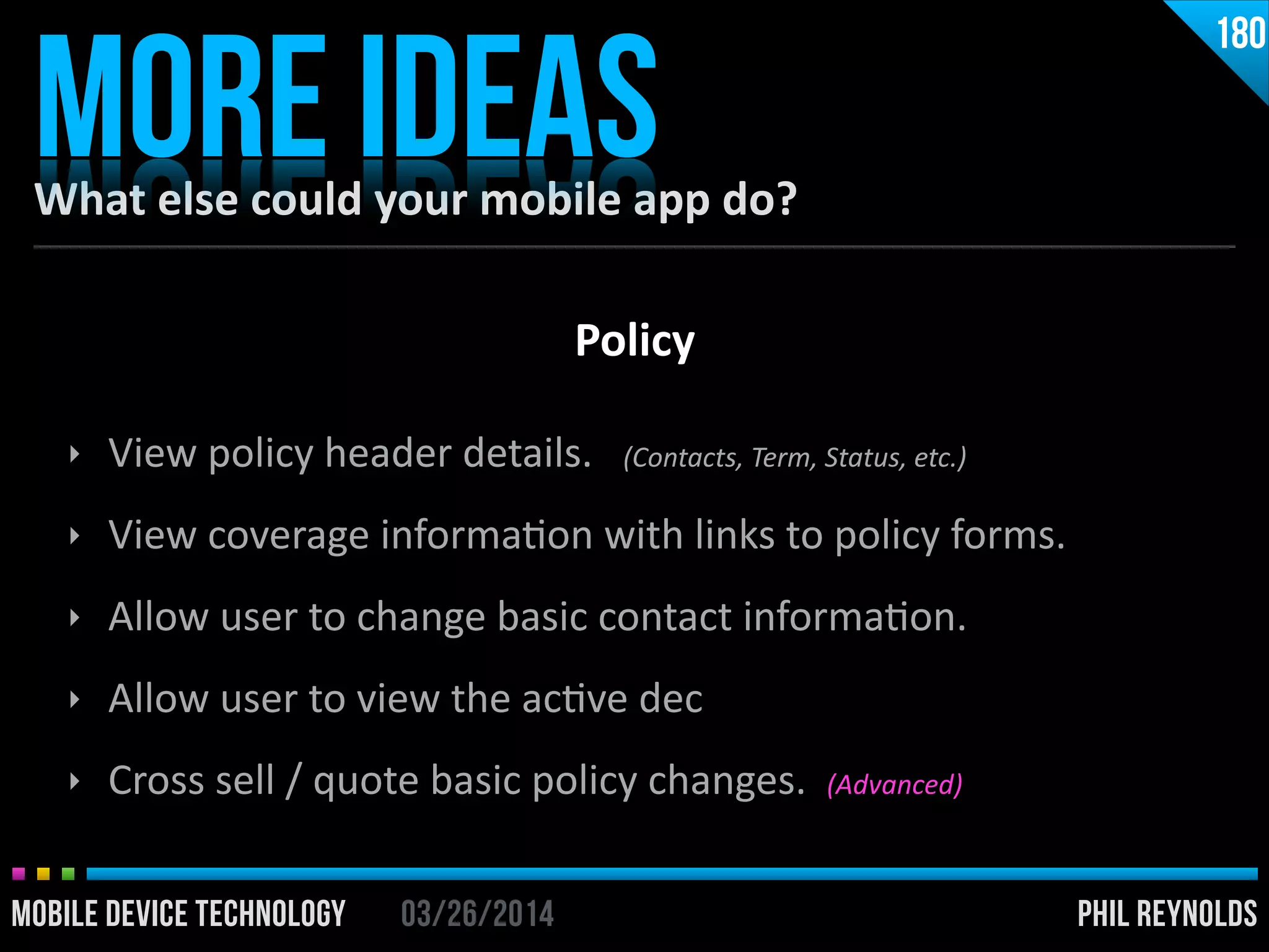 PHIL REYNOLDS03/26/2014MOBILE DEVICE TECHNOLOGY
What	
  else	
  could	
  your	
  mobile	
  app	
  do?
MORE IDEAS
180
‣ View	
  policy	
  header	
  details.	
  	
  	
  (Contacts,	
  Term,	
  Status,	
  etc.)	
  
‣ View	
  coverage	
  informaIon	
  with	
  links	
  to	
  policy	
  forms.	
  
‣ Allow	
  user	
  to	
  change	
  basic	
  contact	
  informaIon.	
  
‣ Allow	
  user	
  to	
  view	
  the	
  acIve	
  dec	
  
‣ Cross	
  sell	
  /	
  quote	
  basic	
  policy	
  changes.	
  	
  (Advanced)
Policy
 