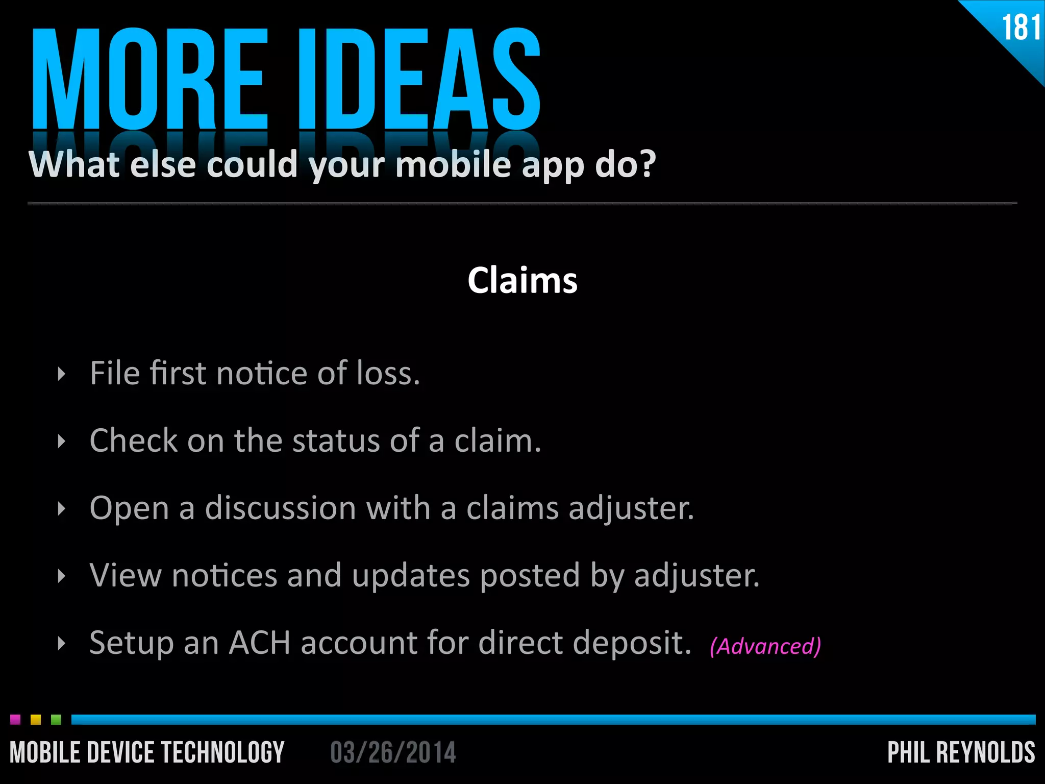 PHIL REYNOLDS03/26/2014MOBILE DEVICE TECHNOLOGY
What	
  else	
  could	
  your	
  mobile	
  app	
  do?
MORE IDEAS
181
‣ File	
  ﬁrst	
  noIce	
  of	
  loss.	
  
‣ Check	
  on	
  the	
  status	
  of	
  a	
  claim.	
  
‣ Open	
  a	
  discussion	
  with	
  a	
  claims	
  adjuster.	
  
‣ View	
  noIces	
  and	
  updates	
  posted	
  by	
  adjuster.	
  
‣ Setup	
  an	
  ACH	
  account	
  for	
  direct	
  deposit.	
  	
  (Advanced)
Claims
 