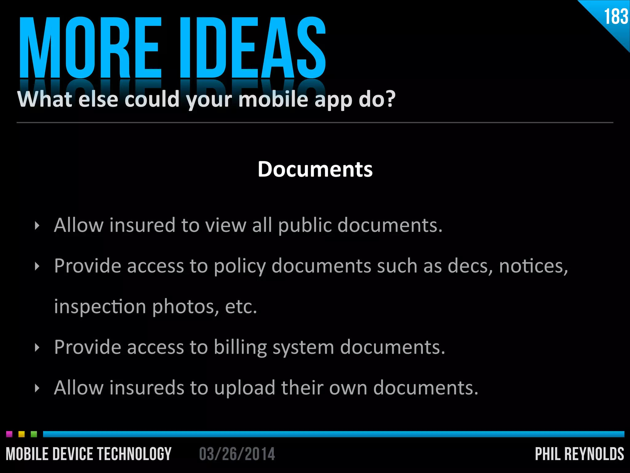 PHIL REYNOLDS03/26/2014MOBILE DEVICE TECHNOLOGY
What	
  else	
  could	
  your	
  mobile	
  app	
  do?
MORE IDEAS
183
‣ Allow	
  insured	
  to	
  view	
  all	
  public	
  documents.	
  
‣ Provide	
  access	
  to	
  policy	
  documents	
  such	
  as	
  decs,	
  noIces,	
  
inspecIon	
  photos,	
  etc.	
  
‣ Provide	
  access	
  to	
  billing	
  system	
  documents.	
  
‣ Allow	
  insureds	
  to	
  upload	
  their	
  own	
  documents.
Documents
 