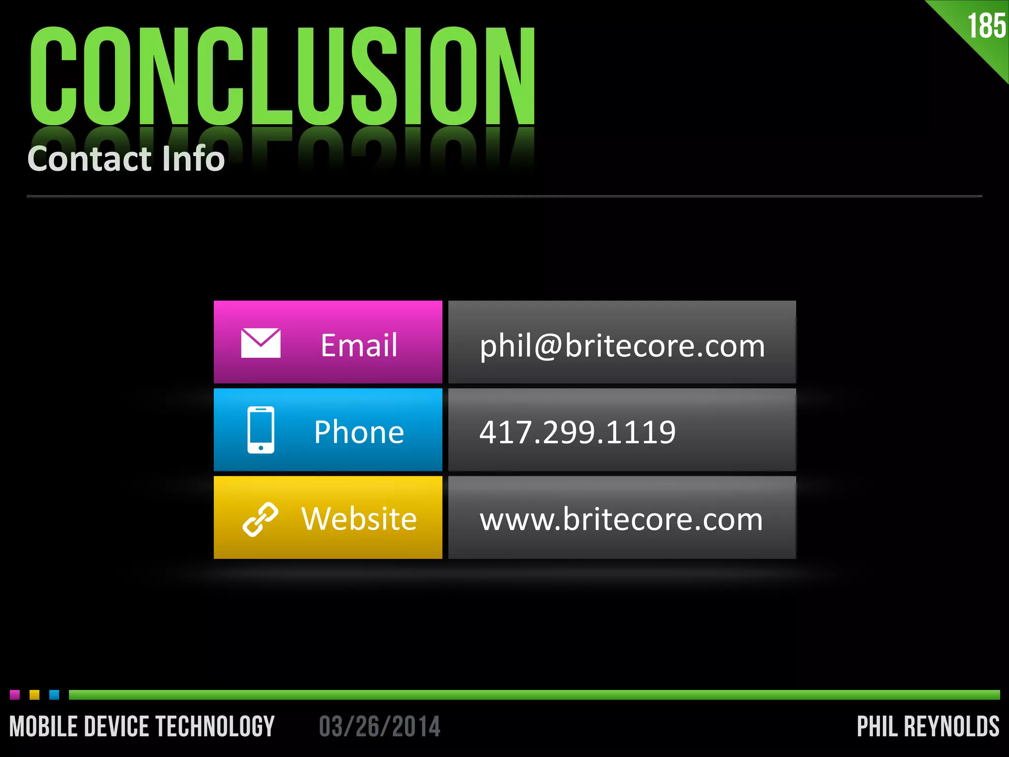 PHIL REYNOLDS03/26/2014MOBILE DEVICE TECHNOLOGY
Contact	
  Info
CONCLUSION
185
Email	
  
Phone	
  
Website
phil@britecore.com	
  
417.299.1119	
  
www.britecore.com
 