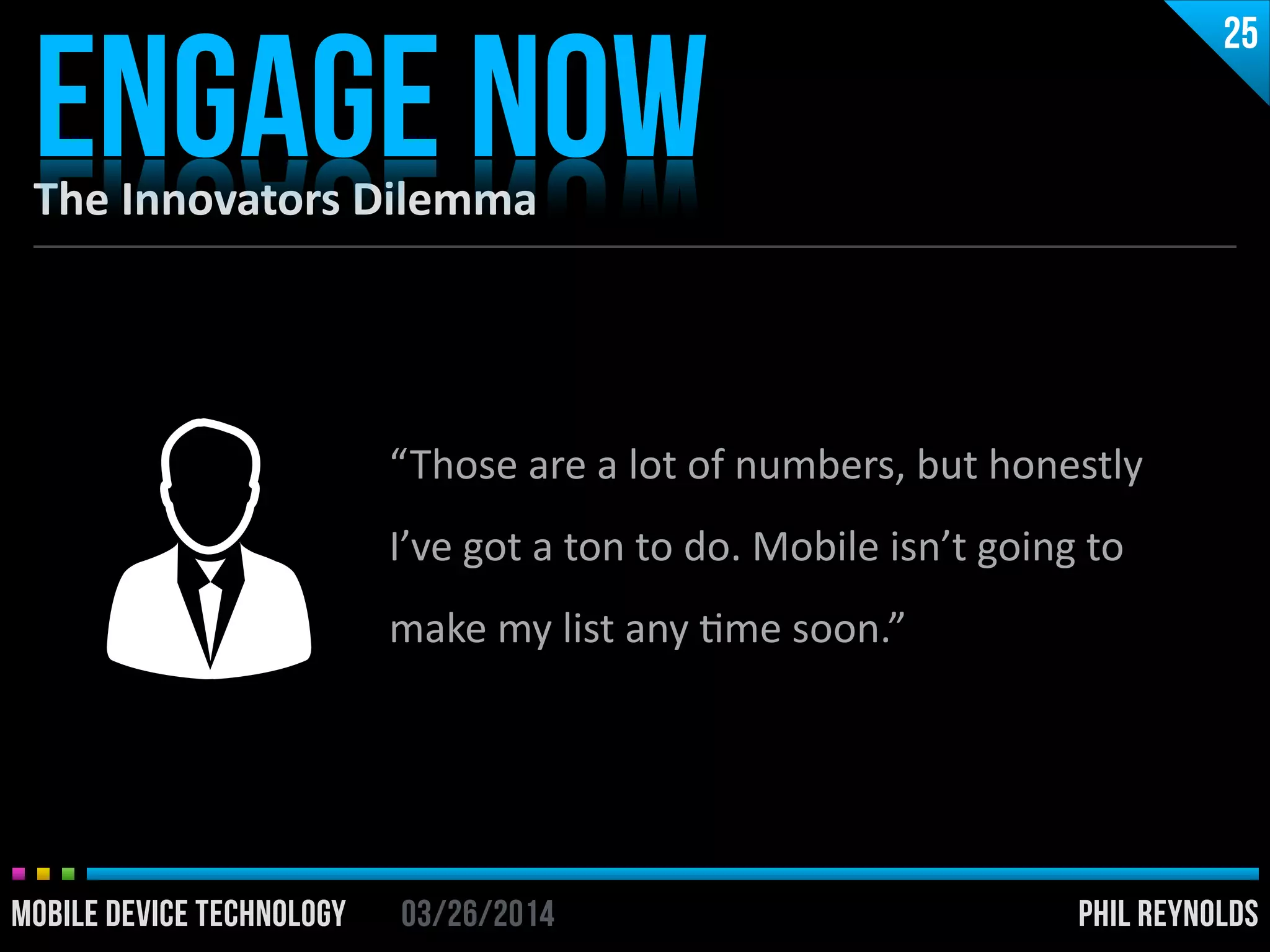 PHIL REYNOLDS03/26/2014MOBILE DEVICE TECHNOLOGY
The	
  Innovators	
  Dilemma
ENGAGE NOW
25
PHIL REYNOLDS03/26/2014MOBILE DEVICE TECHNOLOGY
“Those	
  are	
  a	
  lot	
  of	
  numbers,	
  but	
  honestly	
  
I’ve	
  got	
  a	
  ton	
  to	
  do.	
  Mobile	
  isn’t	
  going	
  to	
  
make	
  my	
  list	
  any	
  Ime	
  soon.”
 