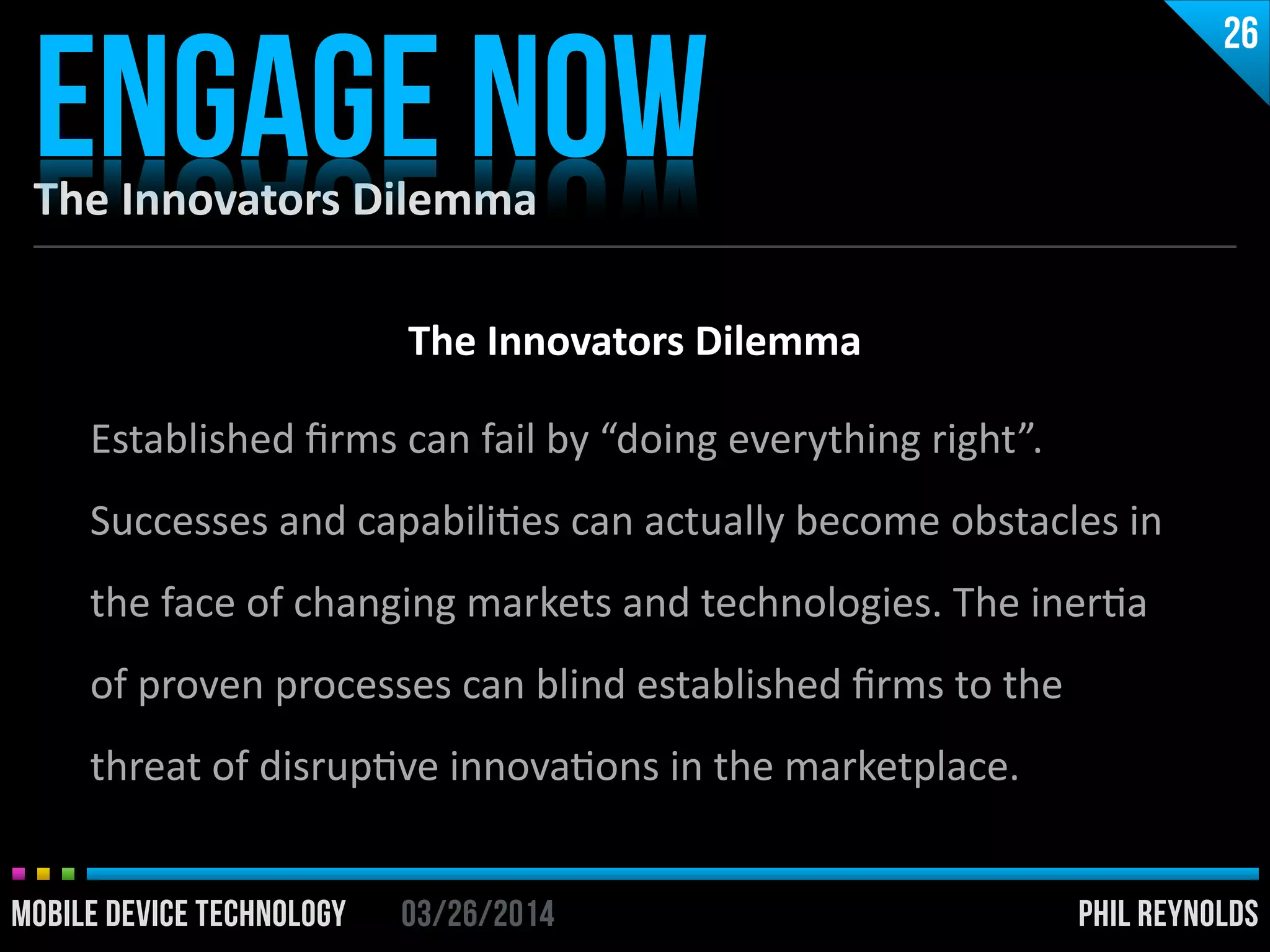 PHIL REYNOLDS03/26/2014MOBILE DEVICE TECHNOLOGY
The	
  Innovators	
  Dilemma
ENGAGE NOW
26
PHIL REYNOLDS03/26/2014MOBILE DEVICE TECHNOLOGY
The	
  Innovators	
  Dilemma	
  
!
Established	
  ﬁrms	
  can	
  fail	
  by	
  “doing	
  everything	
  right”.	
  
Successes	
  and	
  capabiliIes	
  can	
  actually	
  become	
  obstacles	
  in	
  
the	
  face	
  of	
  changing	
  markets	
  and	
  technologies.	
  The	
  inerIa	
  
of	
  proven	
  processes	
  can	
  blind	
  established	
  ﬁrms	
  to	
  the	
  
threat	
  of	
  disrupIve	
  innovaIons	
  in	
  the	
  marketplace.
 