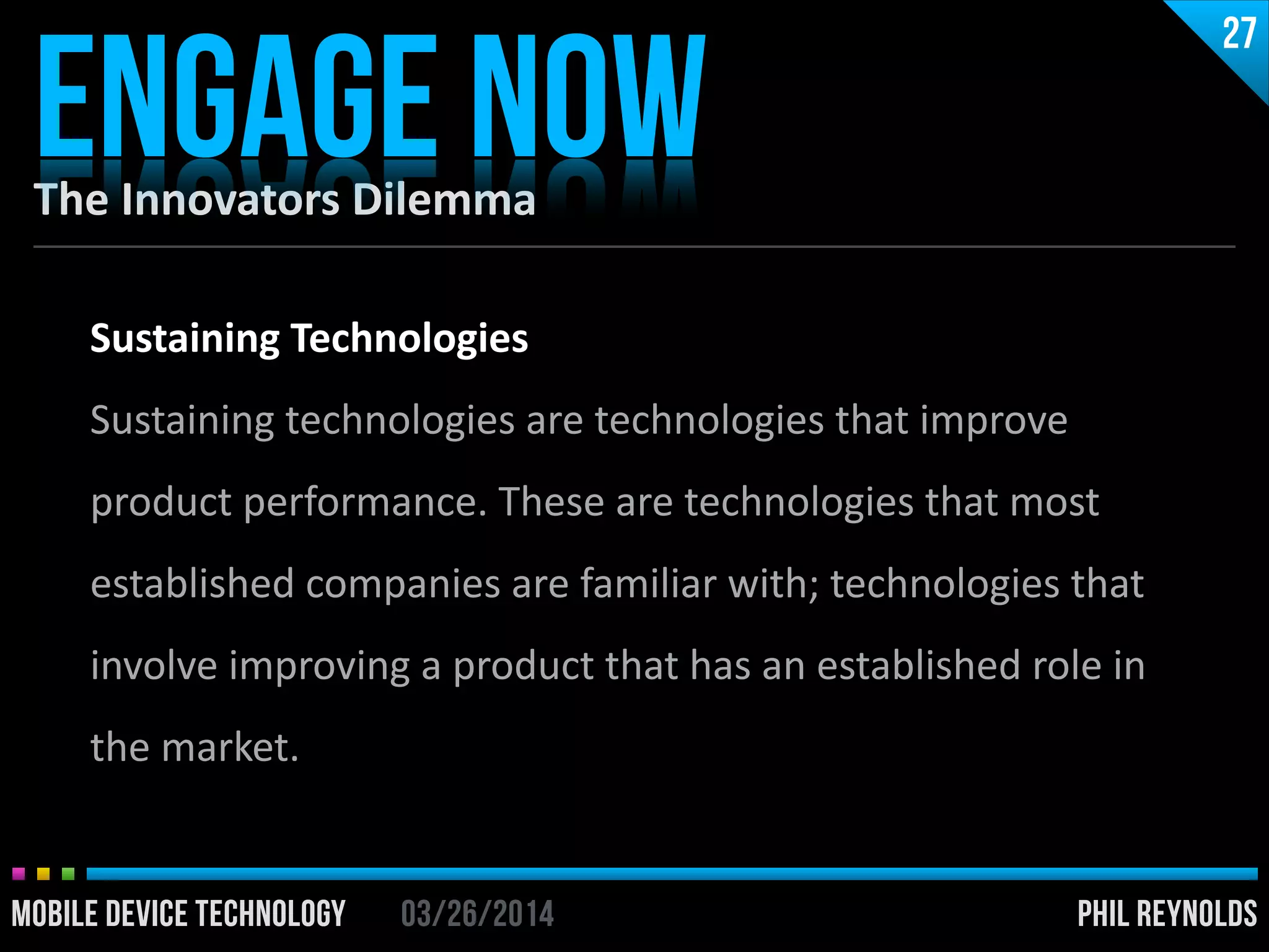 PHIL REYNOLDS03/26/2014MOBILE DEVICE TECHNOLOGY
The	
  Innovators	
  Dilemma
ENGAGE NOW
27
PHIL REYNOLDS03/26/2014MOBILE DEVICE TECHNOLOGY
Sustaining	
  Technologies	
  
Sustaining	
  technologies	
  are	
  technologies	
  that	
  improve	
  
product	
  performance.	
  These	
  are	
  technologies	
  that	
  most	
  
established	
  companies	
  are	
  familiar	
  with;	
  technologies	
  that	
  
involve	
  improving	
  a	
  product	
  that	
  has	
  an	
  established	
  role	
  in	
  
the	
  market.
 