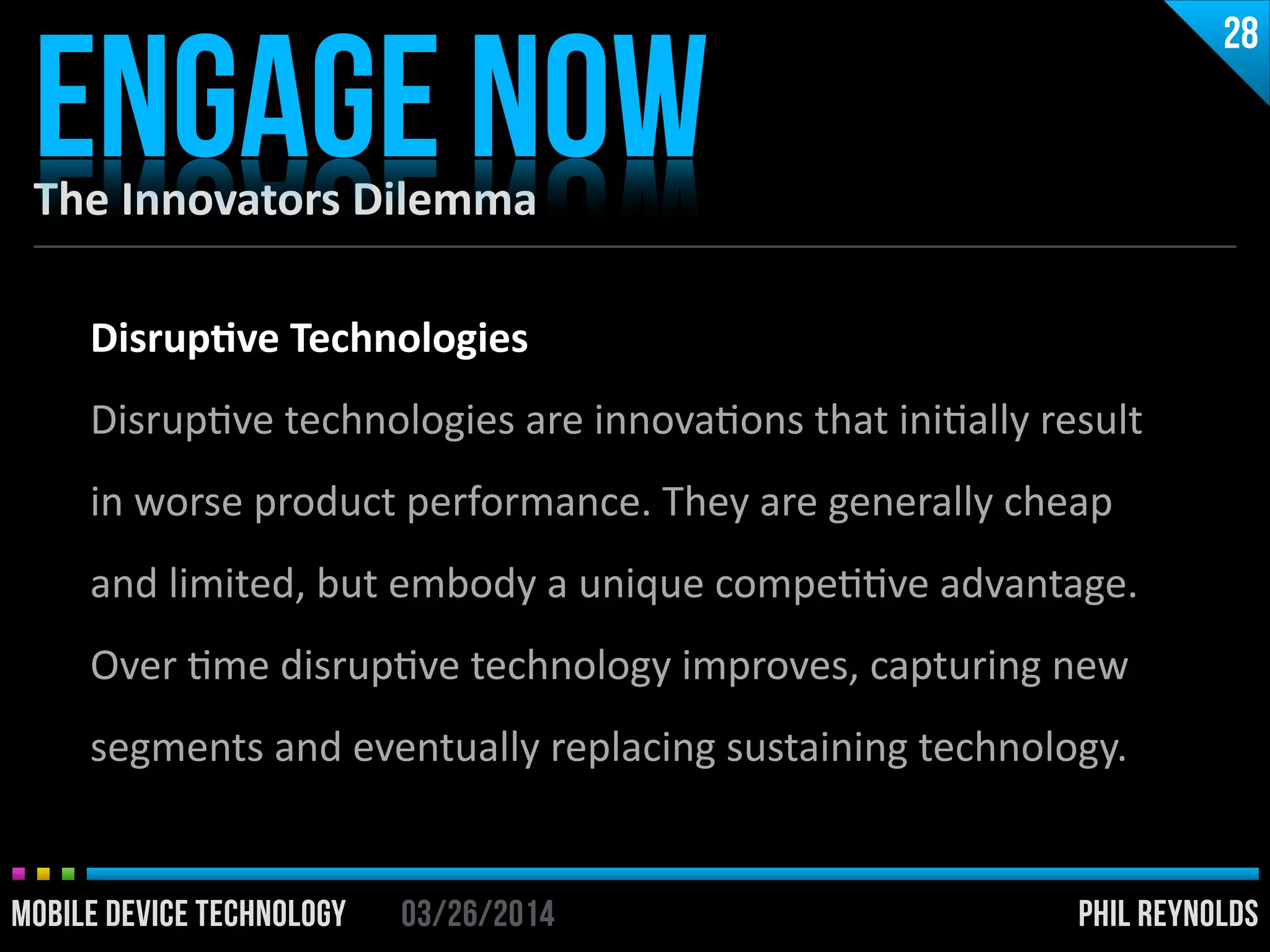 PHIL REYNOLDS03/26/2014MOBILE DEVICE TECHNOLOGY
The	
  Innovators	
  Dilemma
ENGAGE NOW
28
PHIL REYNOLDS03/26/2014MOBILE DEVICE TECHNOLOGY
Disrup2ve	
  Technologies	
  
DisrupIve	
  technologies	
  are	
  innovaIons	
  that	
  iniIally	
  result	
  
in	
  worse	
  product	
  performance.	
  They	
  are	
  generally	
  cheap	
  
and	
  limited,	
  but	
  embody	
  a	
  unique	
  compeIIve	
  advantage.	
  
Over	
  Ime	
  disrupIve	
  technology	
  improves,	
  capturing	
  new	
  
segments	
  and	
  eventually	
  replacing	
  sustaining	
  technology.
 