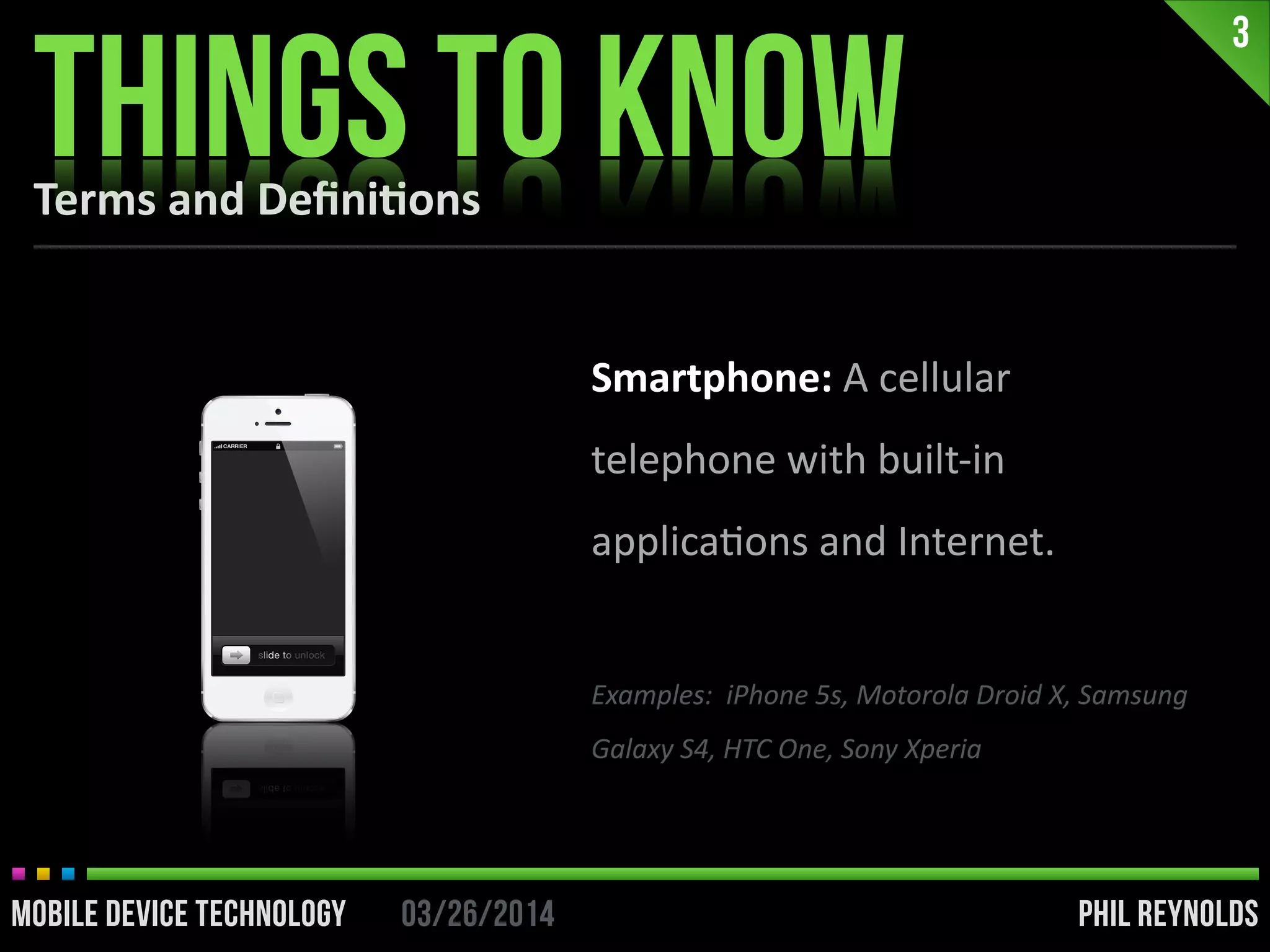 PHIL REYNOLDS03/26/2014MOBILE DEVICE TECHNOLOGY
Terms	
  and	
  Deﬁni2ons
3
PHIL REYNOLDS03/26/2014MOBILE DEVICE TECHNOLOGY
Smartphone:	
  A	
  cellular	
  
telephone	
  with	
  built-­‐in	
  
applicaIons	
  and	
  Internet.	
  
!
Examples:	
  	
  iPhone	
  5s,	
  Motorola	
  Droid	
  X,	
  Samsung	
  
Galaxy	
  S4,	
  HTC	
  One,	
  Sony	
  Xperia
THINGS TO KNOW
 