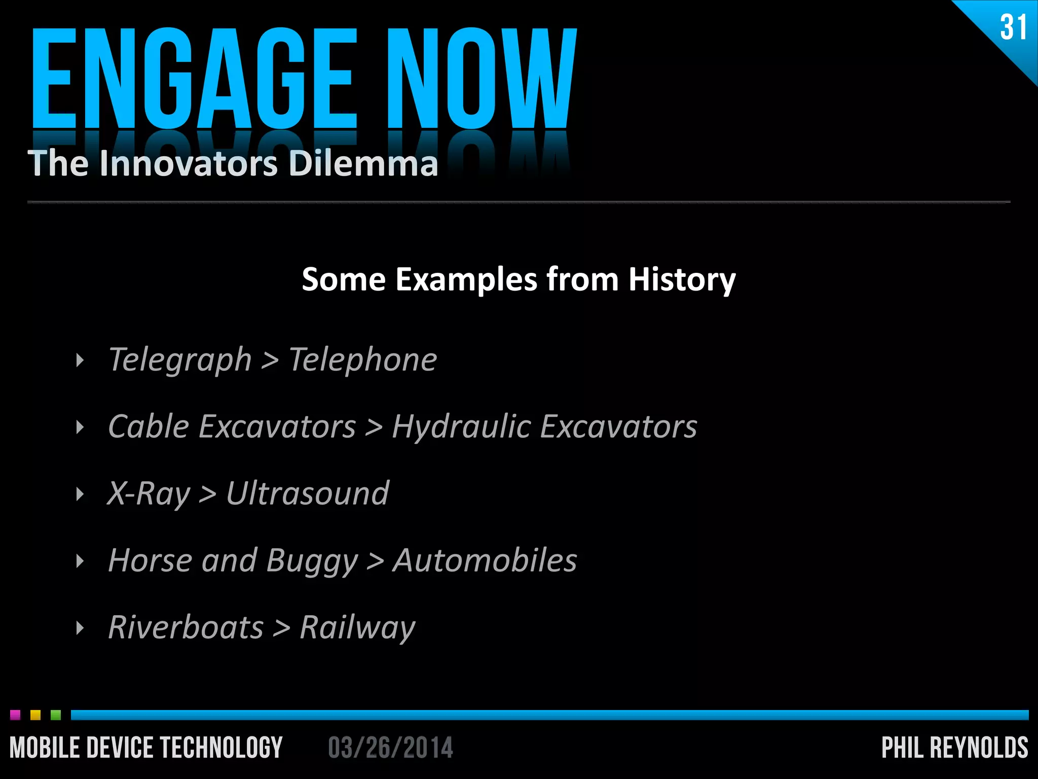 PHIL REYNOLDS03/26/2014MOBILE DEVICE TECHNOLOGY
The	
  Innovators	
  Dilemma
ENGAGE NOW
31
PHIL REYNOLDS03/26/2014MOBILE DEVICE TECHNOLOGY
Some	
  Examples	
  from	
  History	
  
!
‣ Telegraph	
  >	
  Telephone	
  
‣ Cable	
  Excavators	
  >	
  Hydraulic	
  Excavators	
  
‣ X-­‐Ray	
  >	
  Ultrasound	
  
‣ Horse	
  and	
  Buggy	
  >	
  Automobiles	
  
‣ Riverboats	
  >	
  Railway
 