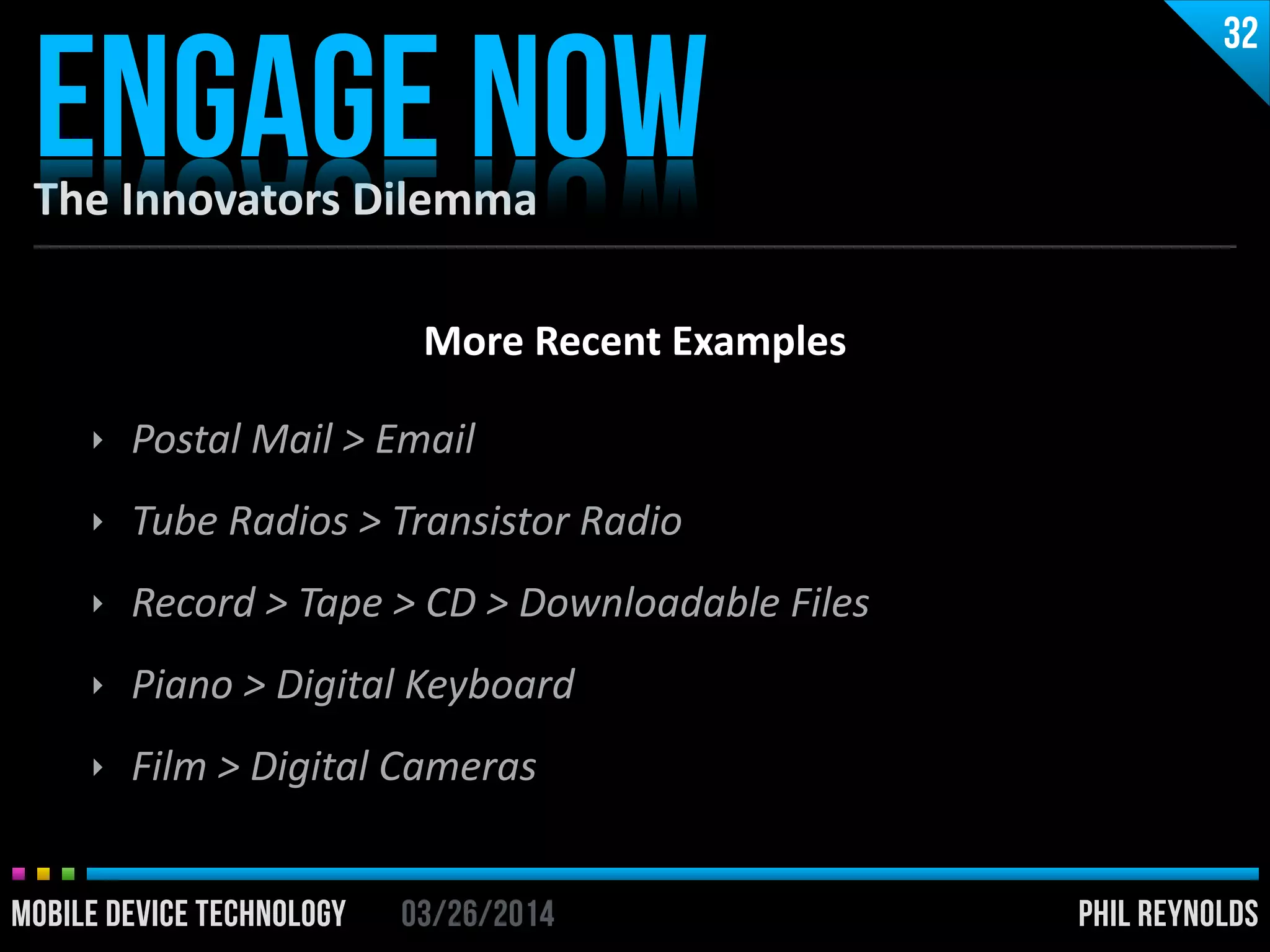 PHIL REYNOLDS03/26/2014MOBILE DEVICE TECHNOLOGY
The	
  Innovators	
  Dilemma
ENGAGE NOW
32
PHIL REYNOLDS03/26/2014MOBILE DEVICE TECHNOLOGY
More	
  Recent	
  Examples	
  
!
‣ Postal	
  Mail	
  >	
  Email	
  
‣ Tube	
  Radios	
  >	
  Transistor	
  Radio	
  
‣ Record	
  >	
  Tape	
  >	
  CD	
  >	
  Downloadable	
  Files	
  
‣ Piano	
  >	
  Digital	
  Keyboard	
  
‣ Film	
  >	
  Digital	
  Cameras
 