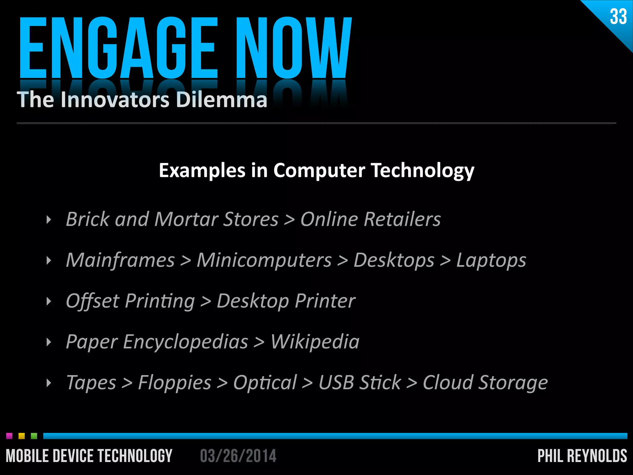 PHIL REYNOLDS03/26/2014MOBILE DEVICE TECHNOLOGY
The	
  Innovators	
  Dilemma
ENGAGE NOW
33
PHIL REYNOLDS03/26/2014MOBILE DEVICE TECHNOLOGY
Examples	
  in	
  Computer	
  Technology	
  
!
‣ Brick	
  and	
  Mortar	
  Stores	
  >	
  Online	
  Retailers	
  
‣ Mainframes	
  >	
  Minicomputers	
  >	
  Desktops	
  >	
  Laptops	
  
‣ Oﬀset	
  PrinUng	
  >	
  Desktop	
  Printer	
  
‣ Paper	
  Encyclopedias	
  >	
  Wikipedia	
  
‣ Tapes	
  >	
  Floppies	
  >	
  OpUcal	
  >	
  USB	
  SUck	
  >	
  Cloud	
  Storage
 