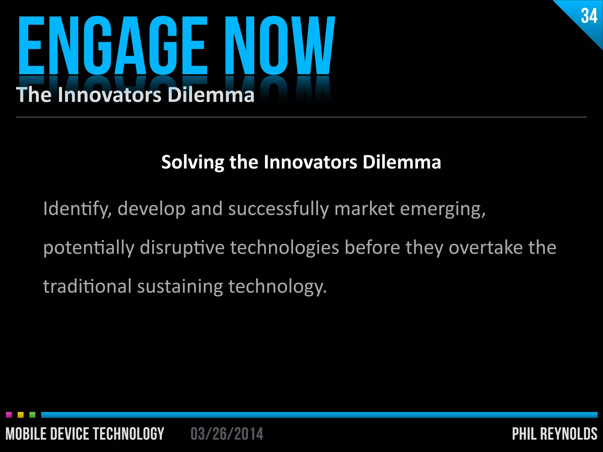 PHIL REYNOLDS03/26/2014MOBILE DEVICE TECHNOLOGY
The	
  Innovators	
  Dilemma
ENGAGE NOW
34
PHIL REYNOLDS03/26/2014MOBILE DEVICE TECHNOLOGY
Solving	
  the	
  Innovators	
  Dilemma	
  
!
IdenIfy,	
  develop	
  and	
  successfully	
  market	
  emerging,	
  
potenIally	
  disrupIve	
  technologies	
  before	
  they	
  overtake	
  the	
  
tradiIonal	
  sustaining	
  technology.
 