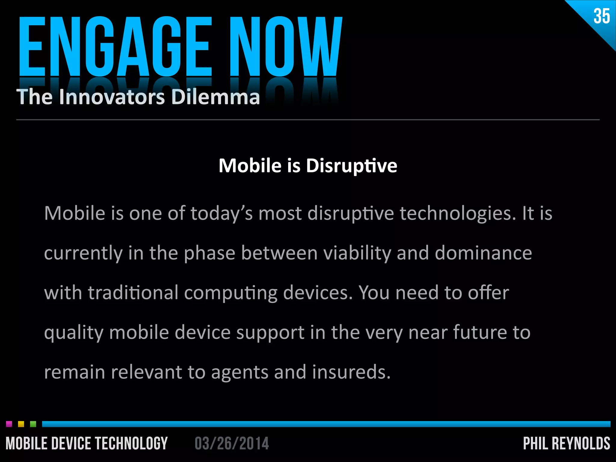 PHIL REYNOLDS03/26/2014MOBILE DEVICE TECHNOLOGY
The	
  Innovators	
  Dilemma
ENGAGE NOW
35
PHIL REYNOLDS03/26/2014MOBILE DEVICE TECHNOLOGY
Mobile	
  is	
  Disrup2ve	
  
!
Mobile	
  is	
  one	
  of	
  today’s	
  most	
  disrupIve	
  technologies.	
  It	
  is	
  
currently	
  in	
  the	
  phase	
  between	
  viability	
  and	
  dominance	
  	
  
with	
  tradiIonal	
  compuIng	
  devices.	
  You	
  need	
  to	
  oﬀer	
  
quality	
  mobile	
  device	
  support	
  in	
  the	
  very	
  near	
  future	
  to	
  
remain	
  relevant	
  to	
  agents	
  and	
  insureds.
 