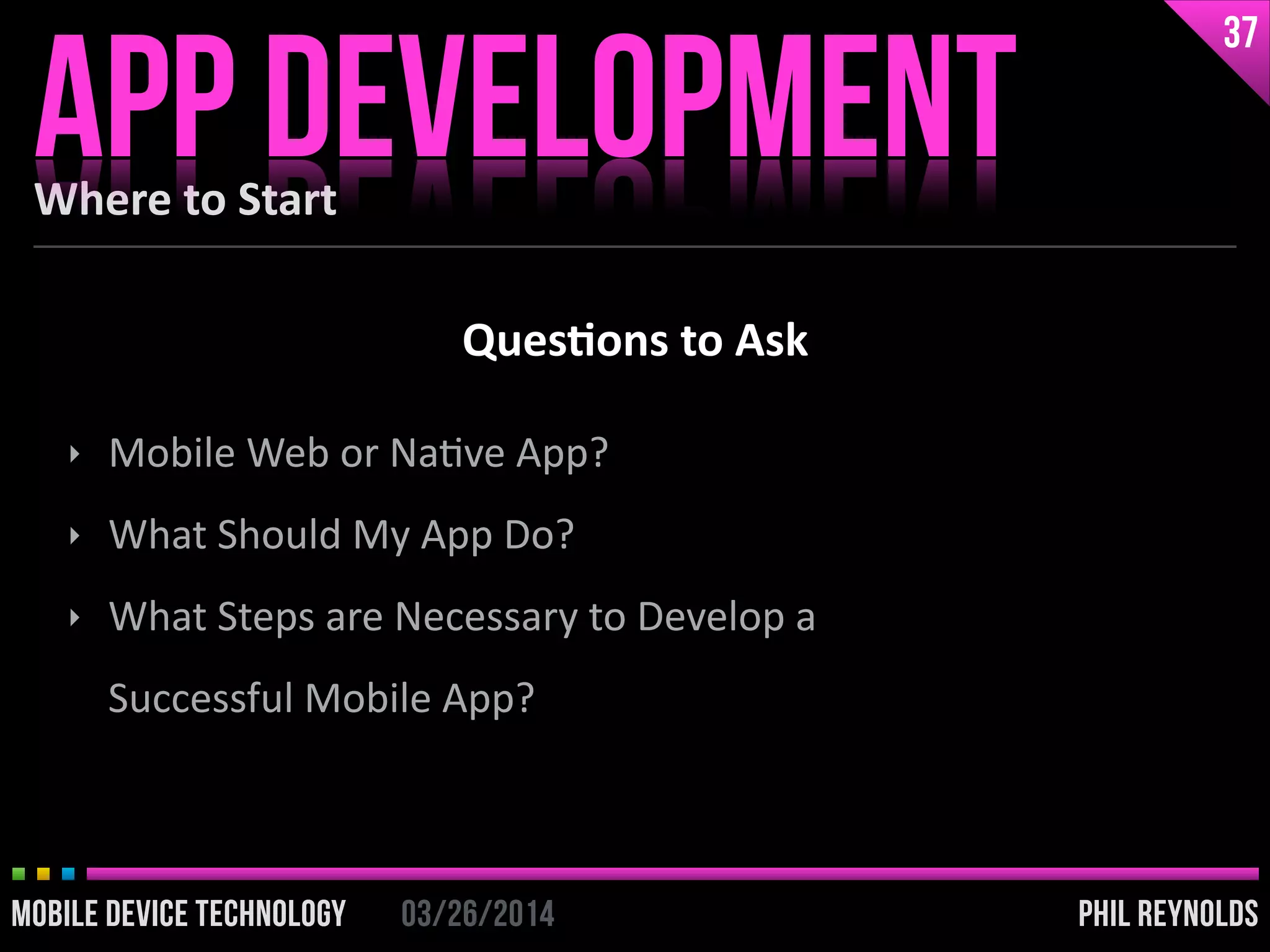 PHIL REYNOLDS03/26/2014MOBILE DEVICE TECHNOLOGY
Where	
  to	
  Start
APP DEVELOPMENT
37
PHIL REYNOLDS03/26/2014MOBILE DEVICE TECHNOLOGY
‣ Mobile	
  Web	
  or	
  NaIve	
  App?	
  
‣ What	
  Should	
  My	
  App	
  Do?	
  
‣ What	
  Steps	
  are	
  Necessary	
  to	
  Develop	
  a	
  
Successful	
  Mobile	
  App?
Ques2ons	
  to	
  Ask
 