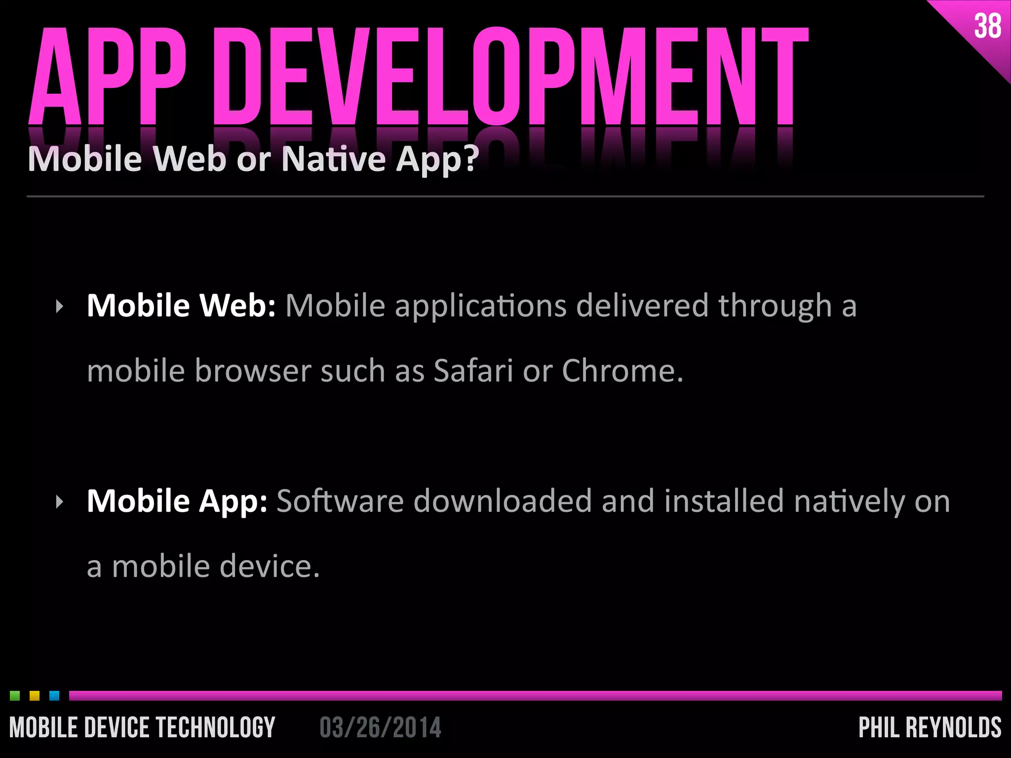 PHIL REYNOLDS03/26/2014MOBILE DEVICE TECHNOLOGY
Mobile	
  Web	
  or	
  Na2ve	
  App?
APP DEVELOPMENT
38
PHIL REYNOLDS03/26/2014MOBILE DEVICE TECHNOLOGY
‣ Mobile	
  Web:	
  Mobile	
  applicaIons	
  delivered	
  through	
  a	
  
mobile	
  browser	
  such	
  as	
  Safari	
  or	
  Chrome.	
  
!
‣ Mobile	
  App:	
  SoDware	
  downloaded	
  and	
  installed	
  naIvely	
  on	
  
a	
  mobile	
  device.
 