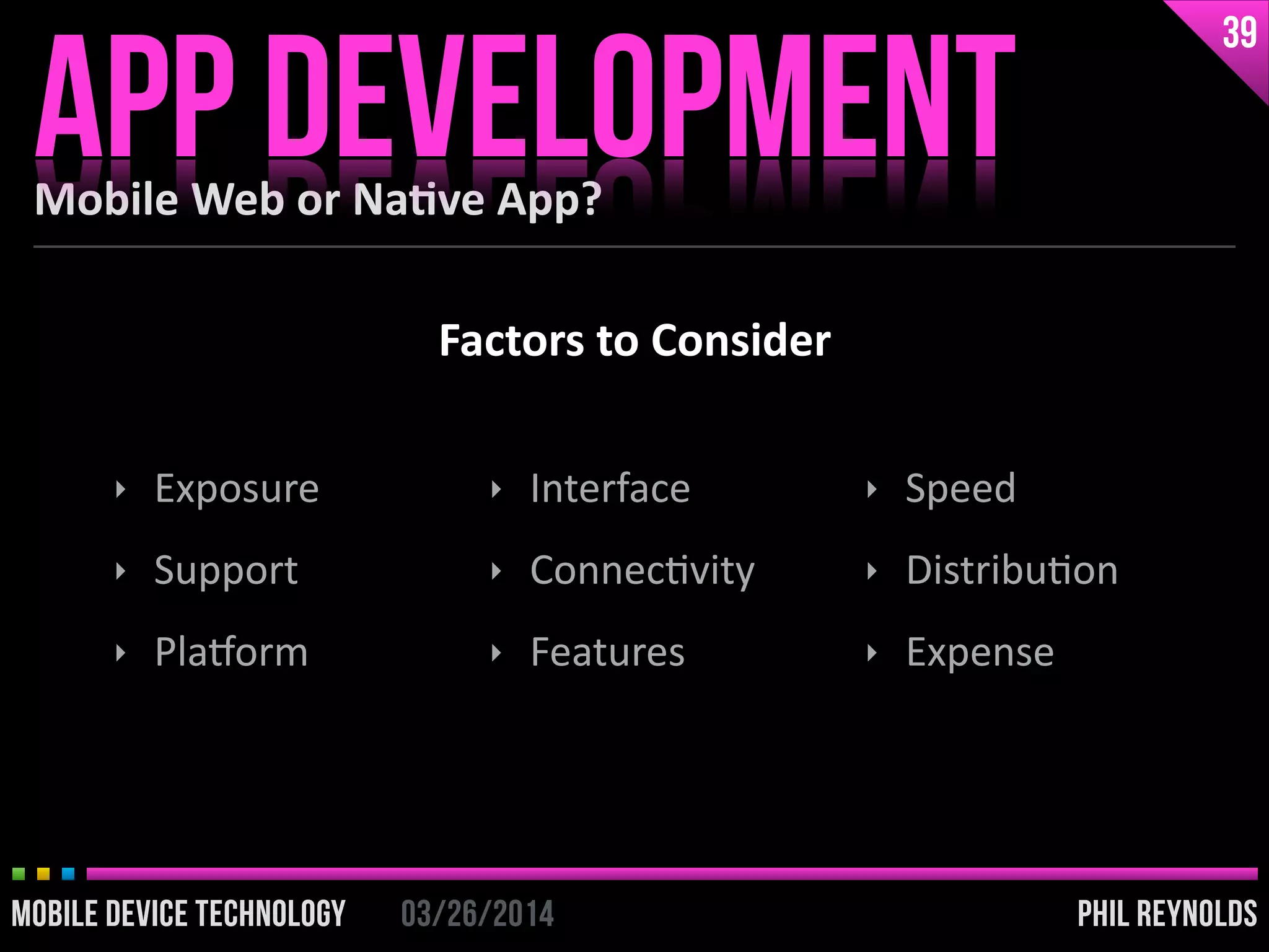 PHIL REYNOLDS03/26/2014MOBILE DEVICE TECHNOLOGY
Mobile	
  Web	
  or	
  Na2ve	
  App?
APP DEVELOPMENT
39
PHIL REYNOLDS03/26/2014MOBILE DEVICE TECHNOLOGY
‣ Exposure	
  
‣ Support	
  
‣ Pla`orm	
  
‣ Interface	
  
‣ ConnecIvity	
  
‣ Features	
  
‣ Speed	
  
‣ DistribuIon	
  
‣ Expense
Factors	
  to	
  Consider
 