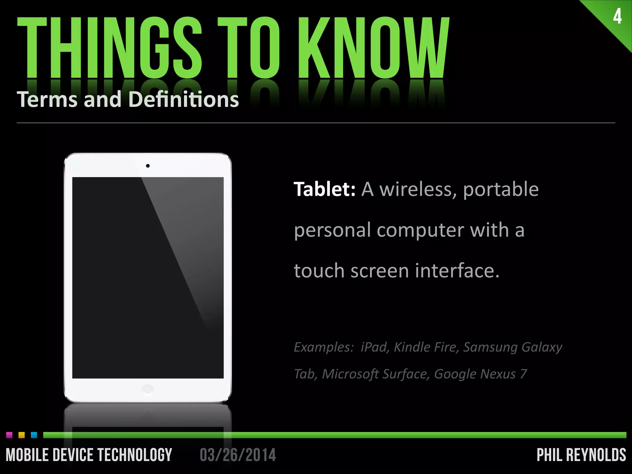 PHIL REYNOLDS03/26/2014MOBILE DEVICE TECHNOLOGY
4
PHIL REYNOLDS03/26/2014MOBILE DEVICE TECHNOLOGY
Tablet:	
  A	
  wireless,	
  portable	
  
personal	
  computer	
  with	
  a	
  
touch	
  screen	
  interface.	
  
!
Examples:	
  	
  iPad,	
  Kindle	
  Fire,	
  Samsung	
  Galaxy	
  
Tab,	
  MicrosoF	
  Surface,	
  Google	
  Nexus	
  7
Terms	
  and	
  Deﬁni2ons
THINGS TO KNOW
 
