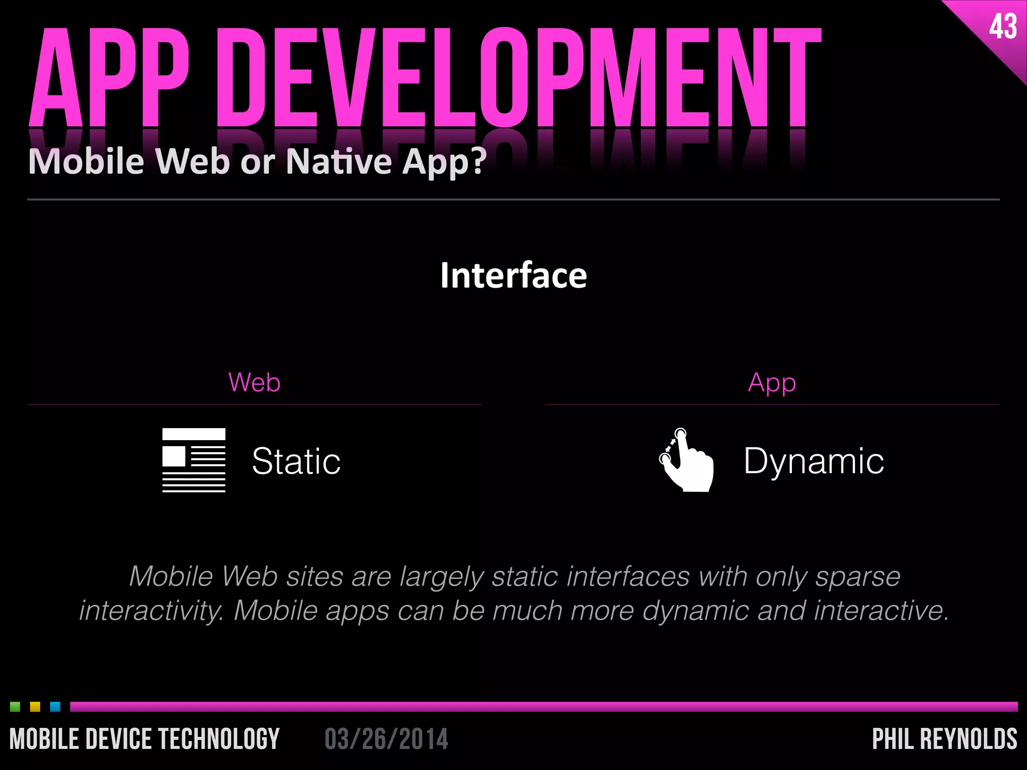 PHIL REYNOLDS03/26/2014MOBILE DEVICE TECHNOLOGY
Interface
Mobile	
  Web	
  or	
  Na2ve	
  App?
APP DEVELOPMENT
43
PHIL REYNOLDS03/26/2014MOBILE DEVICE TECHNOLOGY
Web App
Static Dynamic
Mobile Web sites are largely static interfaces with only sparse
interactivity. Mobile apps can be much more dynamic and interactive.
 
