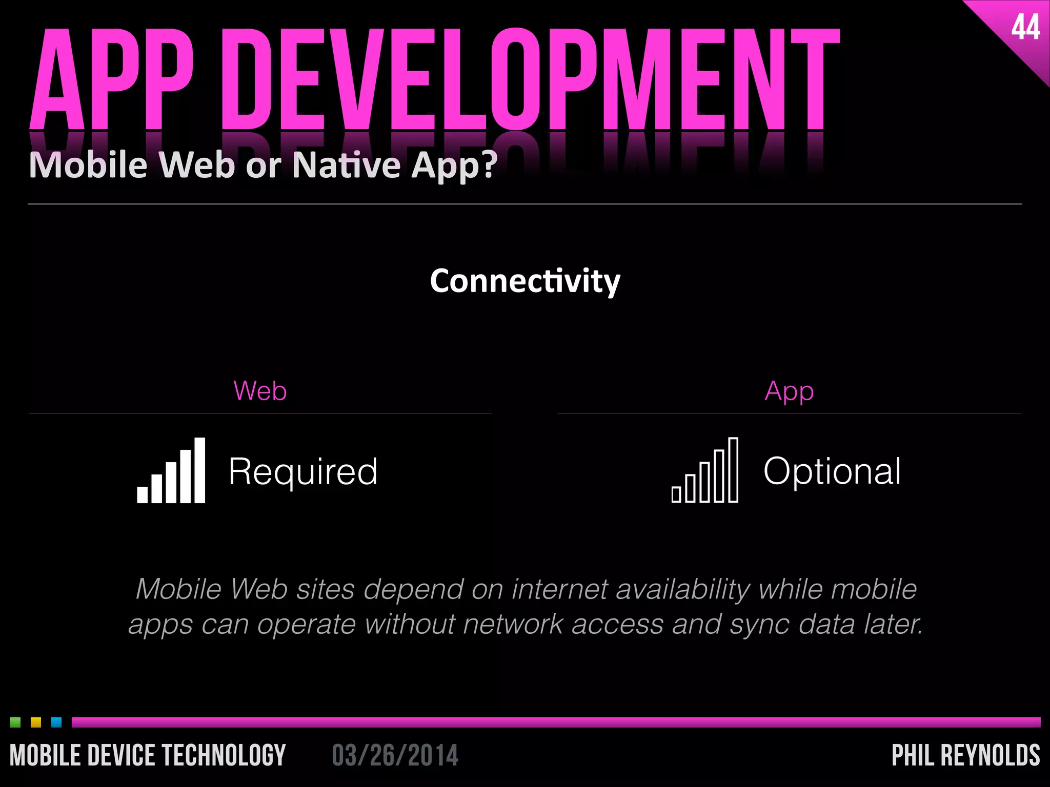 PHIL REYNOLDS03/26/2014MOBILE DEVICE TECHNOLOGY
Connec2vity
Mobile	
  Web	
  or	
  Na2ve	
  App?
APP DEVELOPMENT
44
PHIL REYNOLDS03/26/2014MOBILE DEVICE TECHNOLOGY
Web App
Required Optional
Mobile Web sites depend on internet availability while mobile
apps can operate without network access and sync data later.
 