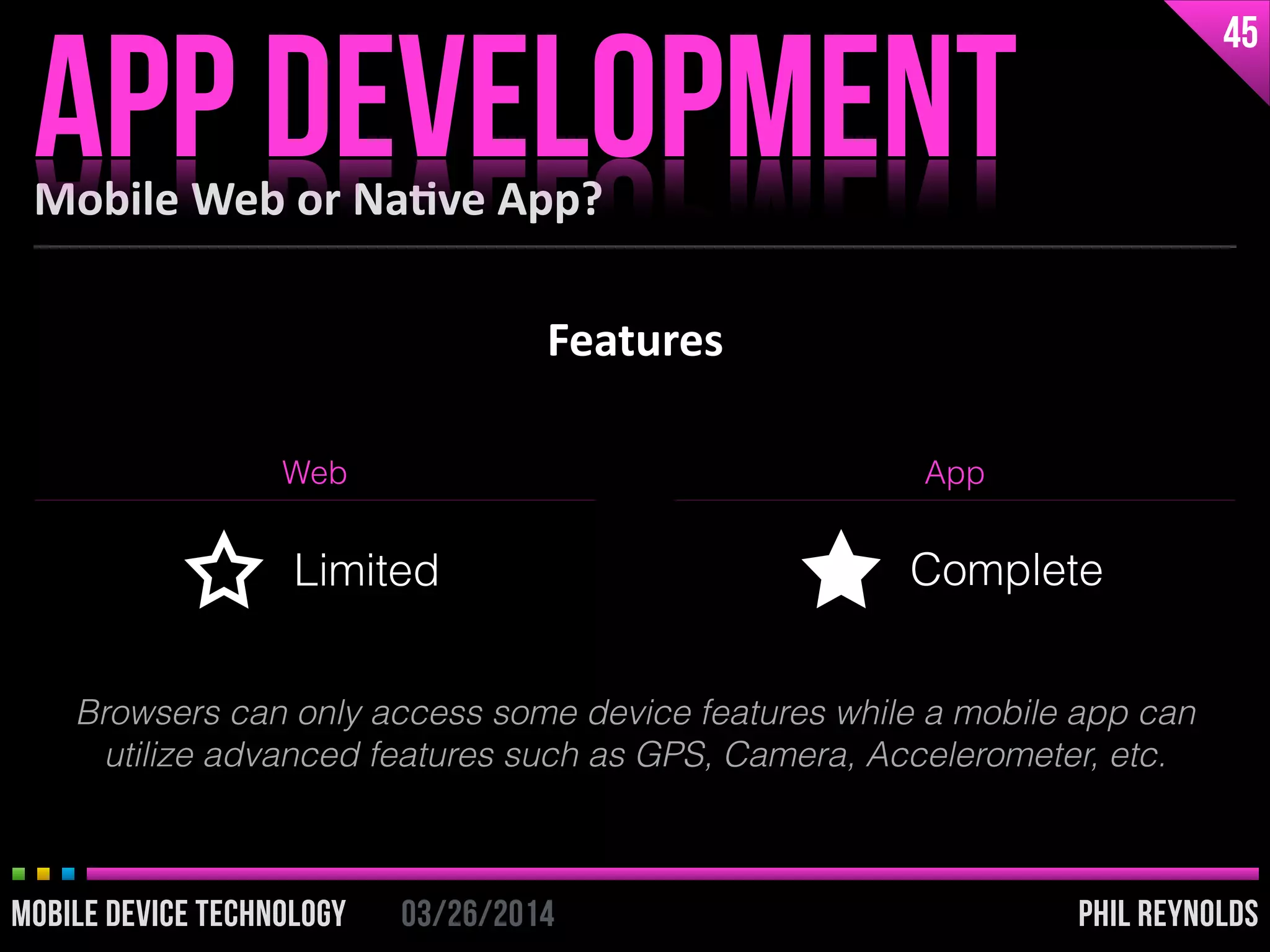 PHIL REYNOLDS03/26/2014MOBILE DEVICE TECHNOLOGY
Features
Mobile	
  Web	
  or	
  Na2ve	
  App?
APP DEVELOPMENT
45
PHIL REYNOLDS03/26/2014MOBILE DEVICE TECHNOLOGY
Web App
Limited Complete
Browsers can only access some device features while a mobile app can
utilize advanced features such as GPS, Camera, Accelerometer, etc.
 