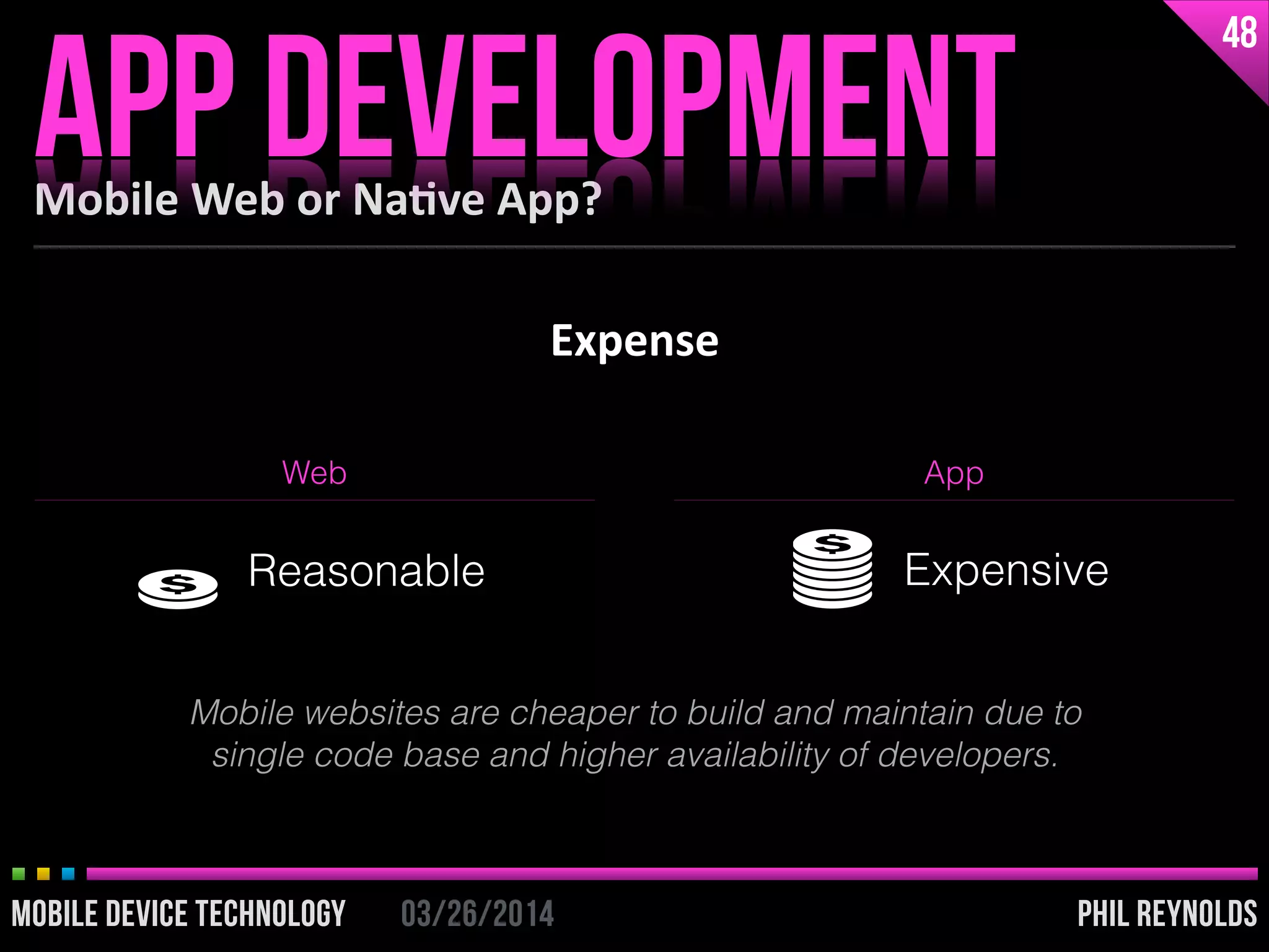 PHIL REYNOLDS03/26/2014MOBILE DEVICE TECHNOLOGY
Expense
Mobile	
  Web	
  or	
  Na2ve	
  App?
APP DEVELOPMENT
48
PHIL REYNOLDS03/26/2014MOBILE DEVICE TECHNOLOGY
Web App
Reasonable Expensive
Mobile websites are cheaper to build and maintain due to
single code base and higher availability of developers.
 