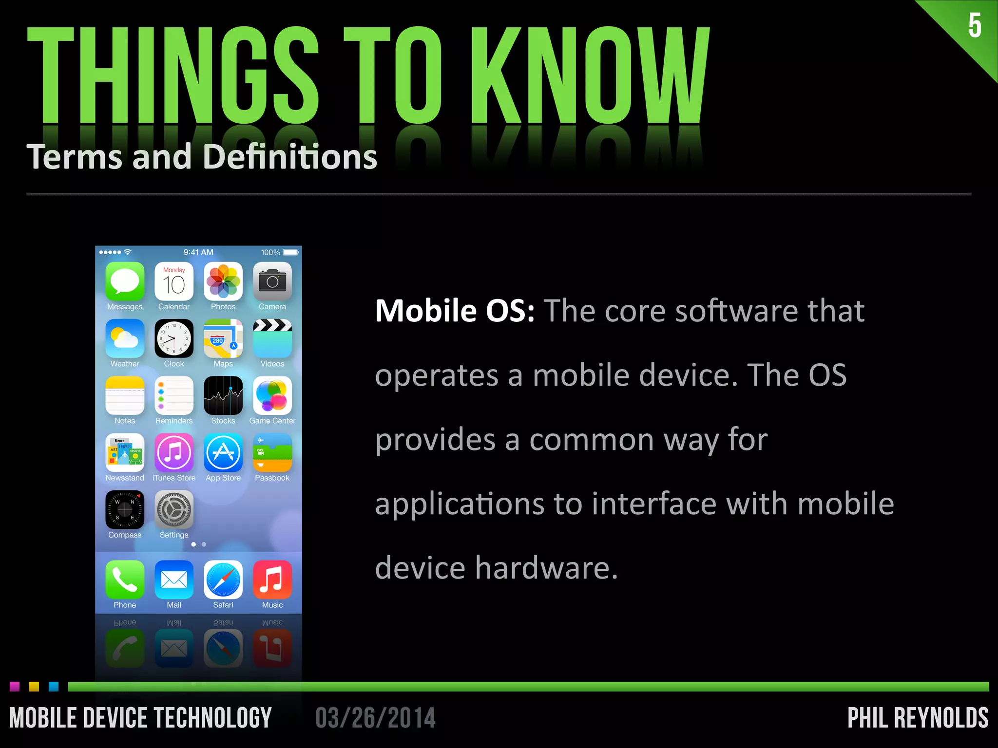 PHIL REYNOLDS03/26/2014MOBILE DEVICE TECHNOLOGY
5
PHIL REYNOLDS03/26/2014MOBILE DEVICE TECHNOLOGY
Mobile	
  OS:	
  The	
  core	
  soDware	
  that	
  
operates	
  a	
  mobile	
  device.	
  The	
  OS	
  
provides	
  a	
  common	
  way	
  for	
  
applicaIons	
  to	
  interface	
  with	
  mobile	
  
device	
  hardware.
Terms	
  and	
  Deﬁni2ons
THINGS TO KNOW
 