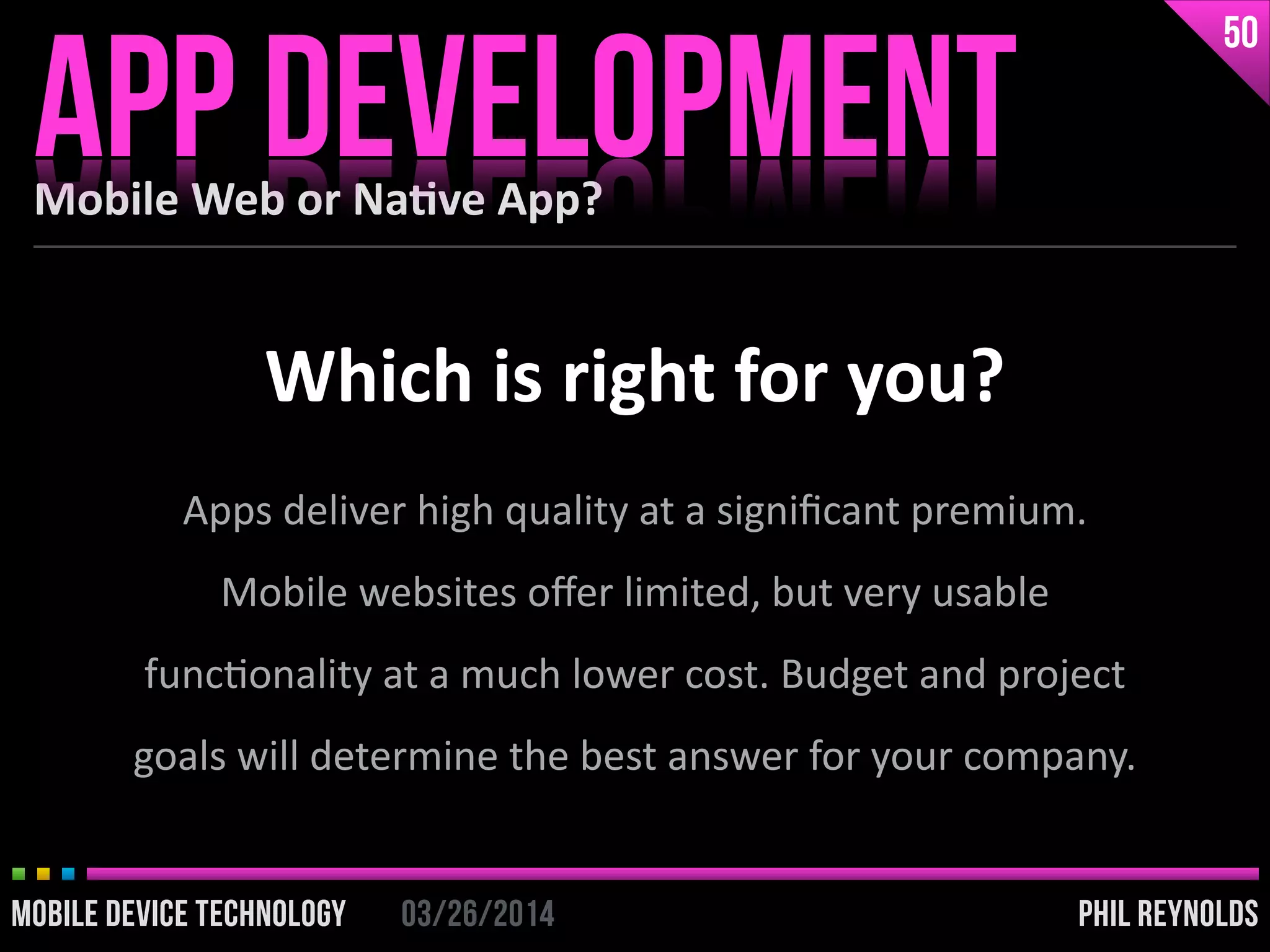 PHIL REYNOLDS03/26/2014MOBILE DEVICE TECHNOLOGY
Mobile	
  Web	
  or	
  Na2ve	
  App?
APP DEVELOPMENT
50
PHIL REYNOLDS03/26/2014MOBILE DEVICE TECHNOLOGY
Which	
  is	
  right	
  for	
  you?
Apps	
  deliver	
  high	
  quality	
  at	
  a	
  signiﬁcant	
  premium.	
  
Mobile	
  websites	
  oﬀer	
  limited,	
  but	
  very	
  usable	
  
funcIonality	
  at	
  a	
  much	
  lower	
  cost.	
  Budget	
  and	
  project	
  
goals	
  will	
  determine	
  the	
  best	
  answer	
  for	
  your	
  company.
 