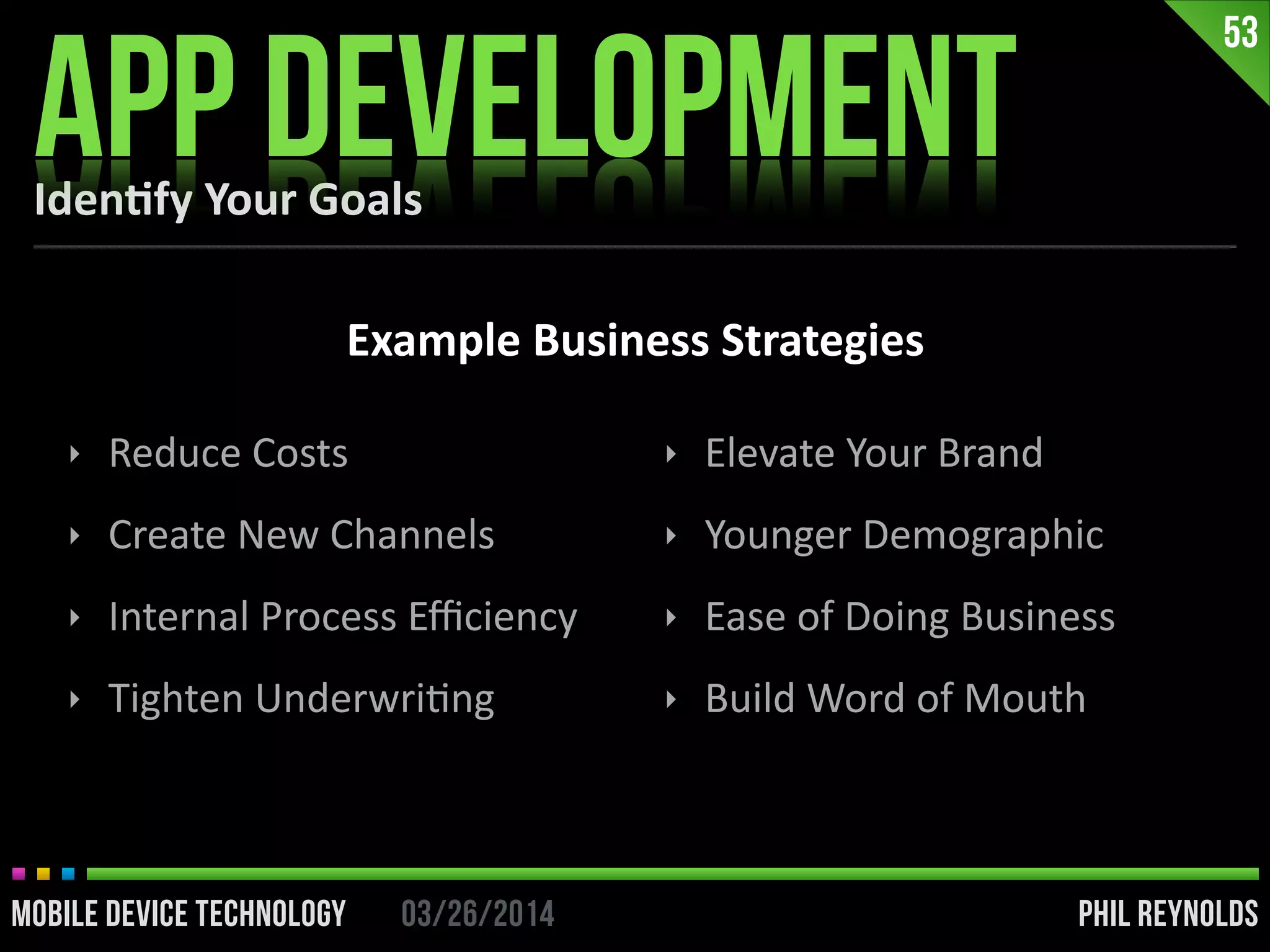 PHIL REYNOLDS03/26/2014MOBILE DEVICE TECHNOLOGY
Iden2fy	
  Your	
  Goals
APP DEVELOPMENT
53
Example	
  Business	
  Strategies
‣ Reduce	
  Costs	
  
‣ Create	
  New	
  Channels	
  
‣ Internal	
  Process	
  Eﬃciency	
  
‣ Tighten	
  UnderwriIng	
  
‣ Elevate	
  Your	
  Brand	
  
‣ Younger	
  Demographic	
  
‣ Ease	
  of	
  Doing	
  Business	
  
‣ Build	
  Word	
  of	
  Mouth
 