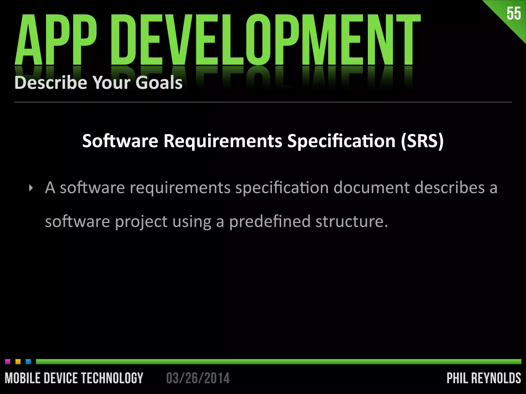 PHIL REYNOLDS03/26/2014MOBILE DEVICE TECHNOLOGY
Describe	
  Your	
  Goals
APP DEVELOPMENT
55
So]ware	
  Requirements	
  Speciﬁca2on	
  (SRS)
‣ A	
  soDware	
  requirements	
  speciﬁcaIon	
  document	
  describes	
  a	
  
soDware	
  project	
  using	
  a	
  predeﬁned	
  structure.
 