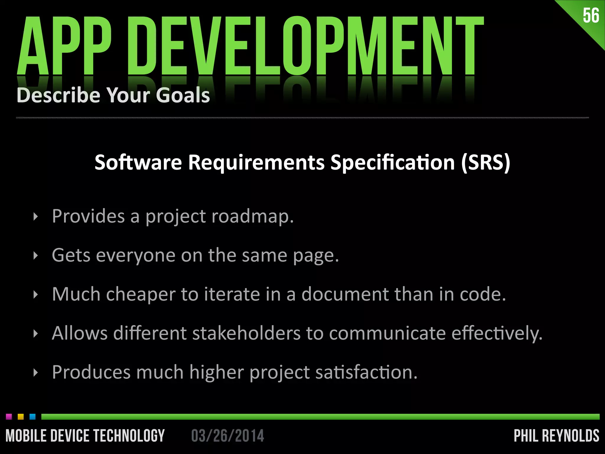 PHIL REYNOLDS03/26/2014MOBILE DEVICE TECHNOLOGY
Describe	
  Your	
  Goals
APP DEVELOPMENT
56
So]ware	
  Requirements	
  Speciﬁca2on	
  (SRS)
‣ Provides	
  a	
  project	
  roadmap.	
  
‣ Gets	
  everyone	
  on	
  the	
  same	
  page.	
  
‣ Much	
  cheaper	
  to	
  iterate	
  in	
  a	
  document	
  than	
  in	
  code.	
  
‣ Allows	
  diﬀerent	
  stakeholders	
  to	
  communicate	
  eﬀecIvely.	
  
‣ Produces	
  much	
  higher	
  project	
  saIsfacIon.
 