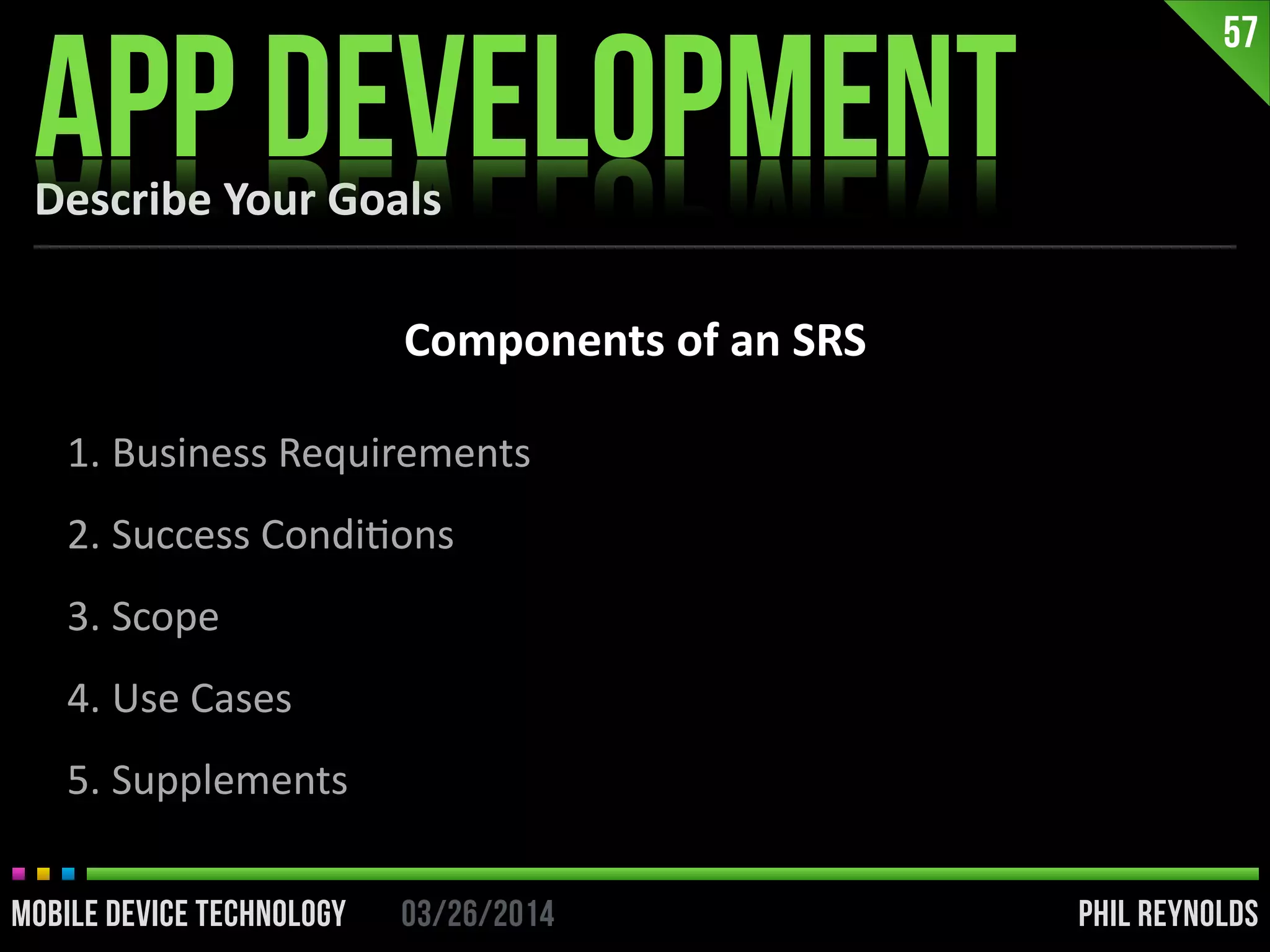 PHIL REYNOLDS03/26/2014MOBILE DEVICE TECHNOLOGY
Describe	
  Your	
  Goals
APP DEVELOPMENT
57
Components	
  of	
  an	
  SRS
1. Business	
  Requirements	
  
2. Success	
  CondiIons	
  
3. Scope	
  
4. Use	
  Cases	
  
5. Supplements
 